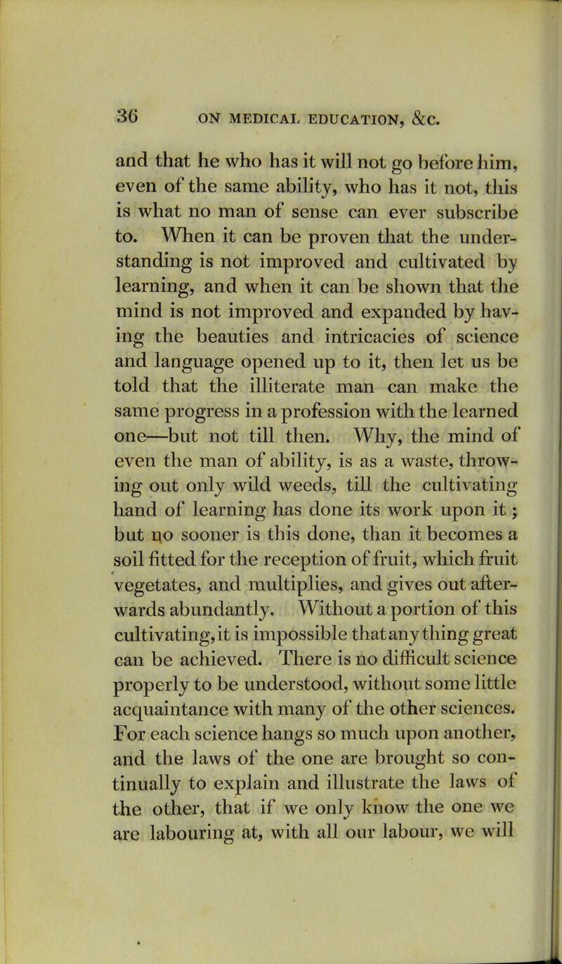 and that he who has it will not go before him, even of the same ability, who has it not, this is what no man of sense can ever subscribe to. When it can be proven that the under- standing is not improved and cultivated by learning, and when it can be shown that the mind is not improved and expanded by hav- ing the beauties and intricacies of science and language opened up to it, then let us be told that the illiterate man can make the same progress in a profession with the learned one—but not till then. Why, the mind of even the man of ability, is as a waste, throw- ing out only wild weeds, till the cultivating hand of learning has done its work upon it; but no sooner is this done, than it becomes a soil fitted for the reception of fruit, which fruit vegetates, and multiplies, and gives out after- wards abundantly. Without a portion of this cultivating,it is impossible thatany thing great can be achieved. There is no difficult science properly to be understood, without some little acquaintance with many of the other sciences. For each science hangs so much upon another, and the laws of the one are brought so con- tinually to explain and illustrate the laws of the other, that if we only know the one we are labouring at, with all our labour, we will