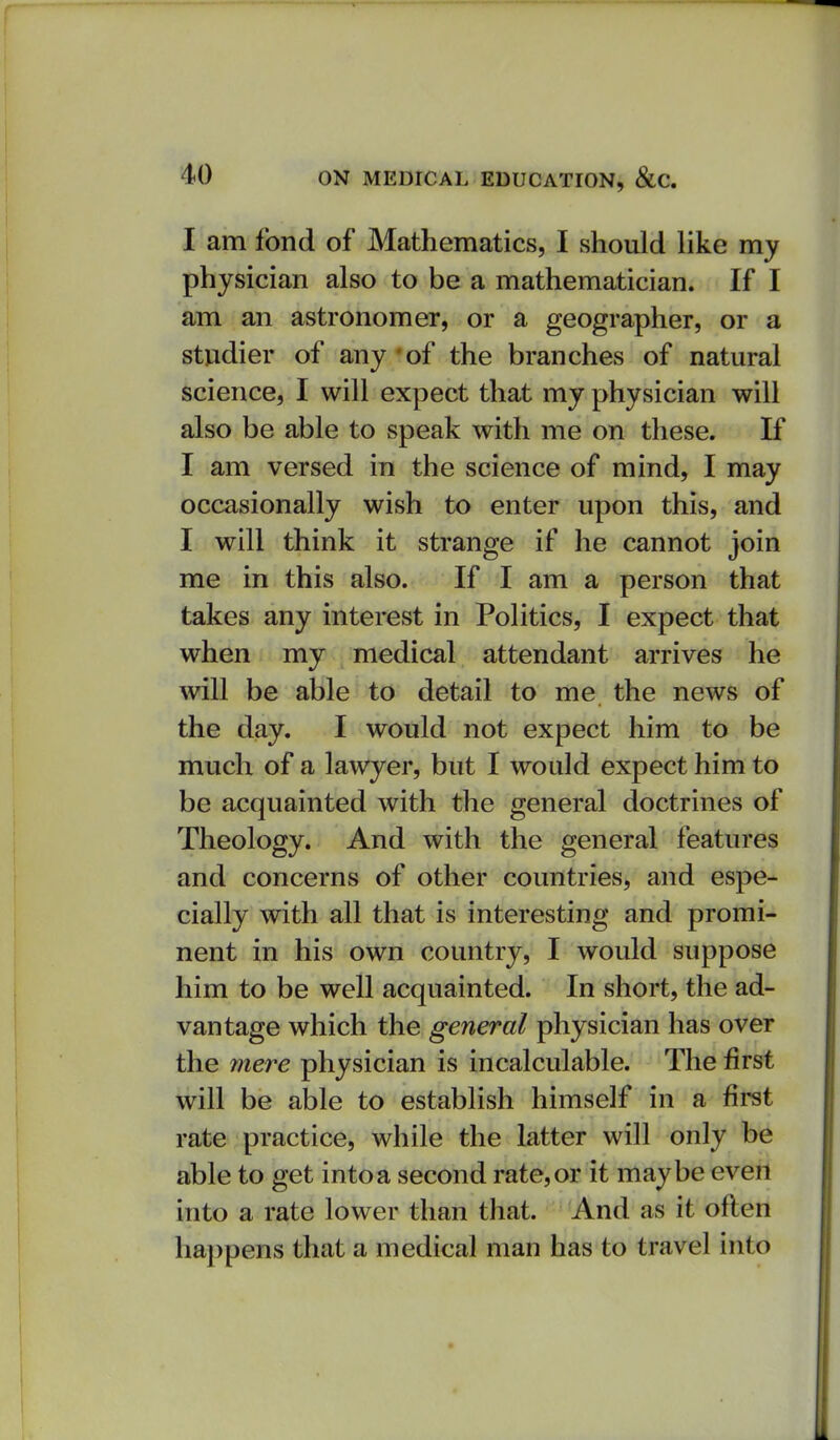 I am fond of Mathematics, I should like my physician also to be a mathematician. If I am an astronomer, or a geographer, or a studier of any 'of the branches of natural science, I will expect that my physician will also be able to speak with me on these. If I am versed in the science of mind, I may occasionally wish to enter upon this, and I will think it strange if he cannot join me in this also. If I am a person that takes any interest in Politics, I expect that when my medical attendant arrives he will be able to detail to me the news of the day. I would not expect him to be much of a lawyer, but I would expect him to be acquainted with the general doctrines of Theology. And with the general features and concerns of other countries, and espe- cially with all that is interesting and promi- nent in his own country, I would suppose him to be well acquainted. In short, the ad- vantage which the general physician has over the mere physician is incalculable. The first will be able to establish himself in a first rate practice, while the latter will only be able to get intoa second rate,or it maybe even into a rate lower than that. And as it often happens that a medical man has to travel into