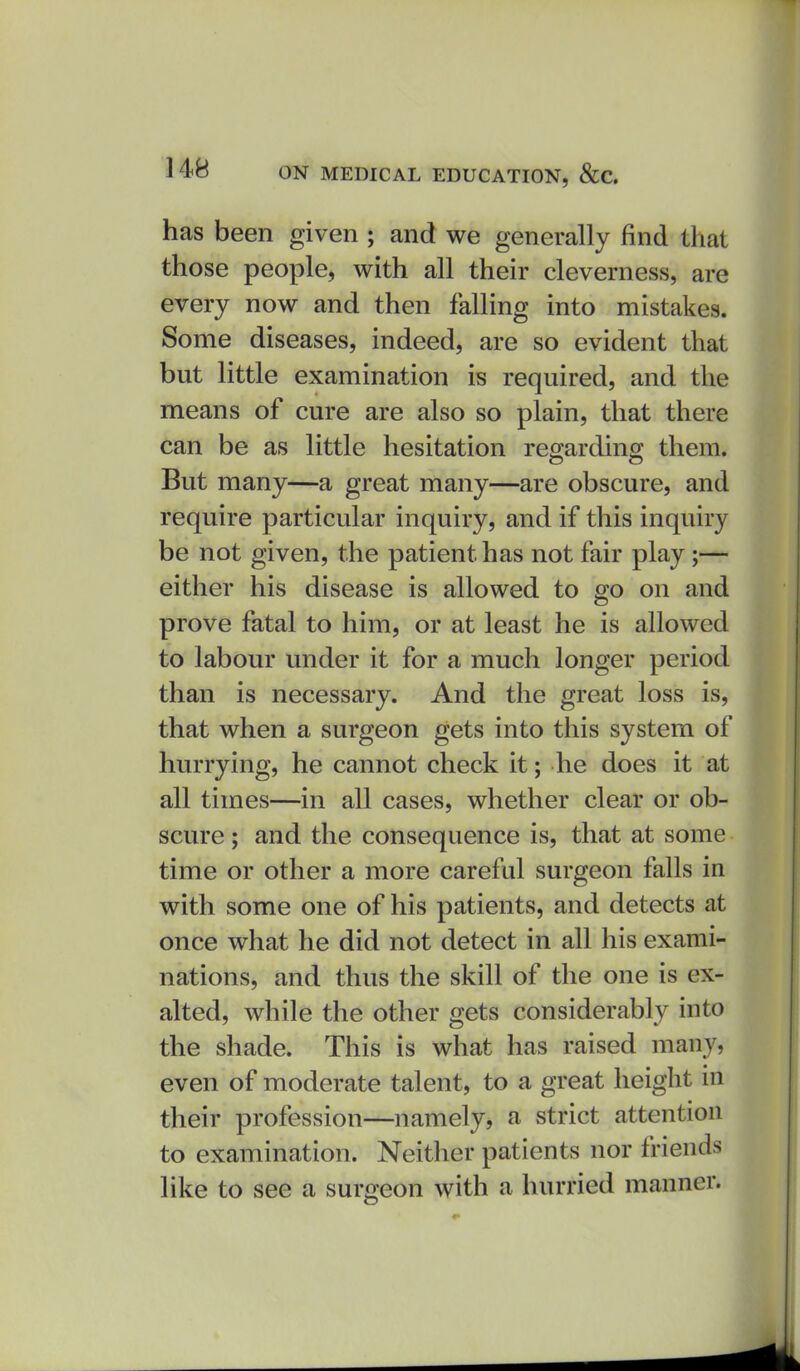 has been given ; and we generally find that those people, with all their cleverness, are every now and then falling into mistakes. Some diseases, indeed, are so evident that but little examination is required, and the means of cure are also so plain, that there can be as little hesitation regarding them. But many—a great many—are obscure, and require particular inquiry, and if this inquiry be not given, the patient has not fair play;— either his disease is allowed to go on and prove fatal to him, or at least he is allowed to labour under it for a much longer period than is necessary. And the great loss is, that when a surgeon gets into this system of hurrying, he cannot check it; he does it at all times—in all cases, whether clear or ob- scure ; and the consequence is, that at some time or other a more careful surgeon falls in with some one of his patients, and detects at once what he did not detect in all his exami- nations, and thus the skill of the one is ex- alted, while the other gets considerably into the shade. This is what has raised many, even of moderate talent, to a great height in their profession—namely, a strict attention to examination. Neither patients nor friends like to see a surgeon with a hurried manner.