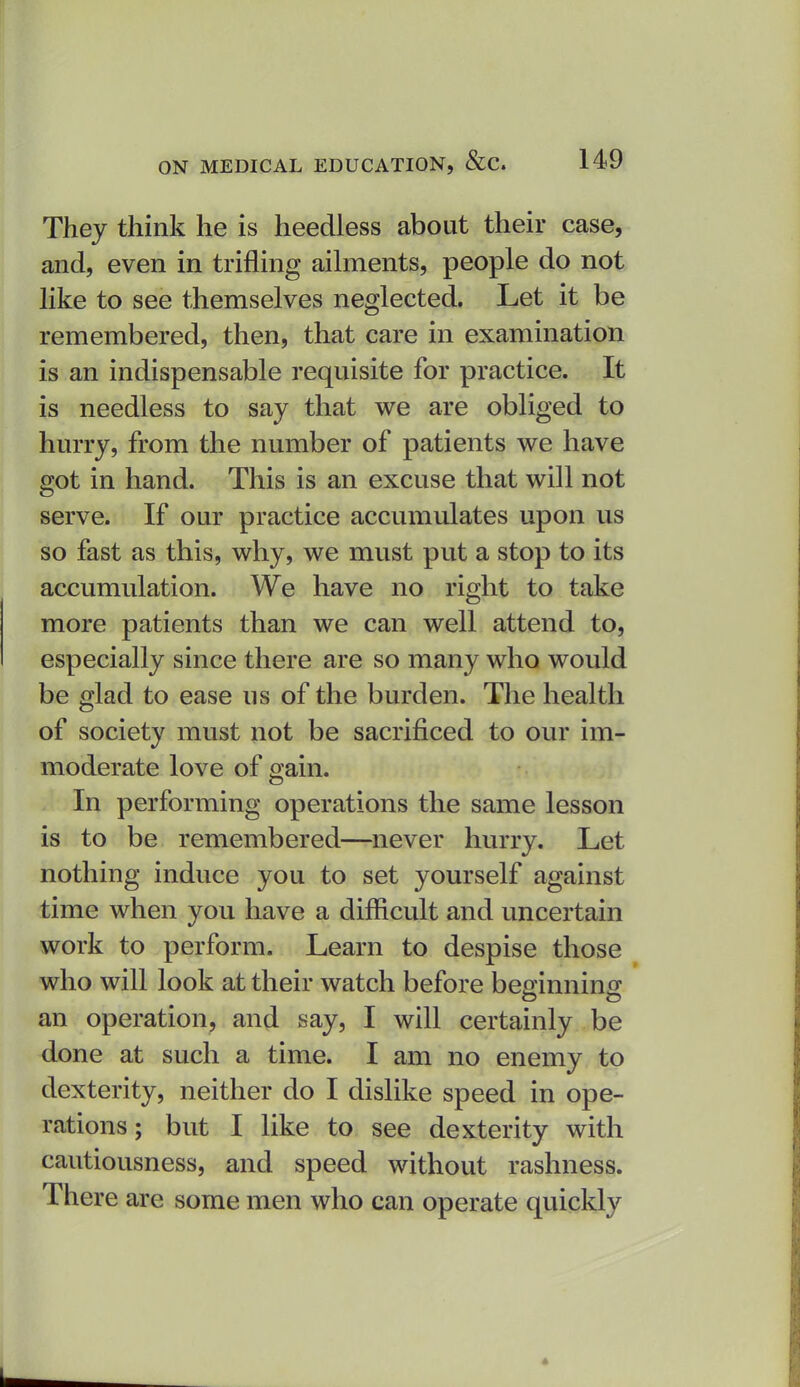 They think he is heedless about their case, and, even in trifling ailments, people do not like to see themselves neglected. Let it be remembered, then, that care in examination is an indispensable requisite for practice. It is needless to say that we are obliged to hurry, from the number of patients we have got in hand. This is an excuse that will not serve. If our practice accumulates upon us so fast as this, why, we must put a stop to its accumulation. We have no right to take more patients than we can well attend to, especially since there are so many who would be glad to ease us of the burden. The health of society must not be sacrificed to our im- moderate love of ffain. In performing operations the same lesson is to be remembered—never hurry. Let nothing induce you to set yourself against time when you have a difficult and uncertain work to perform. Learn to despise those who will look at their watch before beainnin^ an operation, and say, I will certainly be done at such a time. I am no enemy to dexterity, neither do I dislike speed in ope- rations; but I like to see dexterity with cautiousness, and speed without rashness. There are some men who can operate quickly