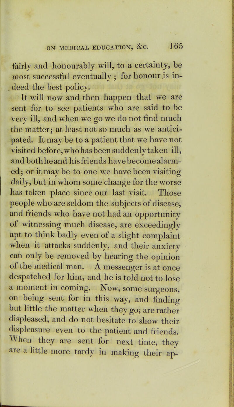 fairly and honourably will, to a certainty, be most successful eventually ; for honour is in- , deed the best policy. It will now and then happen that we are sent for to see patients who are said to be very ill, and when we go we do not find much the matter; at least not so much as we antici- pated. It may be to a patient that we have not visited before, whohasbeen suddenly taken ill, and both he and his friends have become alarm- ed; or it may be to one we have been visiting daily, but in whom some change for the worse has taken place since our last visit. Those people who are seldom the subjects of disease, and friends who have not had an opportunity of witnessing much disease, are exceedingly apt to think badly even of a slight complaint when it attacks suddenly, and their anxiety can only be removed by hearing the opinion of the medical man. A messenger is at once despatched for him, and he is told not to lose a moment in coming. Now, some surgeons, on being sent for in this way, and finding but little the matter when they go; are rather displeased, and do not hesitate to show their displeasure even to the patient and friends. When they are sent for next time, they are a little more tardy in making their ap-