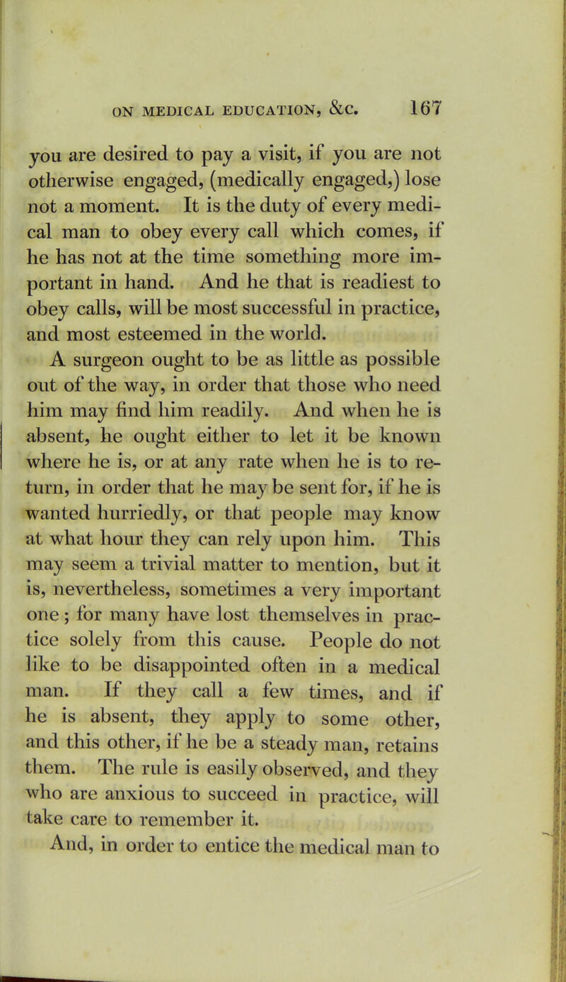 you are desired to pay a visit, if you are not otherwise engaged, (medically engaged,) lose not a moment. It is the duty of every medi- cal man to obey every call which comes, if he has not at the time something more im- portant in hand. And he that is readiest to obey calls, will be most successful in practice, and most esteemed in the world. A surgeon ought to be as little as possible out of the way, in order that those who need him may find him readily. And when he is absent, he ought either to let it be known where he is, or at any rate when he is to re- turn, in order that he may be sent for, if he is wanted hurriedly, or that people may know at what hour they can rely upon him. This may seem a trivial matter to mention, but it is, nevertheless, sometimes a very important one; for many have lost themselves in prac- tice solely from this cause. People do not like to be disappointed often in a medical man. If they call a few times, and if he is absent, they apply to some other, and this other, if he be a steady man, retains them. The rule is easily observed, and they who are anxious to succeed in practice, will take care to remember it. And, in order to entice the medical man to