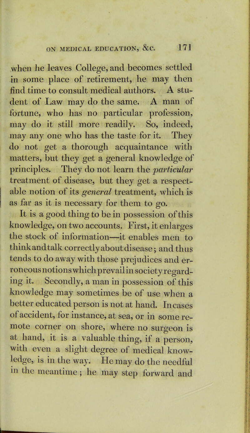 when he leaves College, and becomes settled in some place of retirement, he may then find time to consult medical authors. A stu- dent of Law may do the same. A man of fortune, who has no particular profession, may do it still more readily. So, indeed, may any one who has the taste for it. They do not get a thorough acquaintance with matters, but they get a general knowledge of principles. They do not learn the particular treatment of disease, but they get a respect- able notion of its general treatment, which is as far as it is necessary for them to go. It is a good thing to be in possession of this knowledge, on two accounts. First, it enlarges the stock of information—it enables men to think and talk correctly about disease; and thus tends to do away with those prejudices and er- roneous notions which prevail in society regard- ing it. Secondly, a man in possession of this knowledge may sometimes be of use when a better educated person is not at hand. Incases of accident, for instance, at sea, or in some re- mote corner on shore, where no surgeon is at hand, it is a valuable thing, if a person, with even a slight degree of medical know- ledge, is in the way. He may do the needful in the meantime; he may step forward and