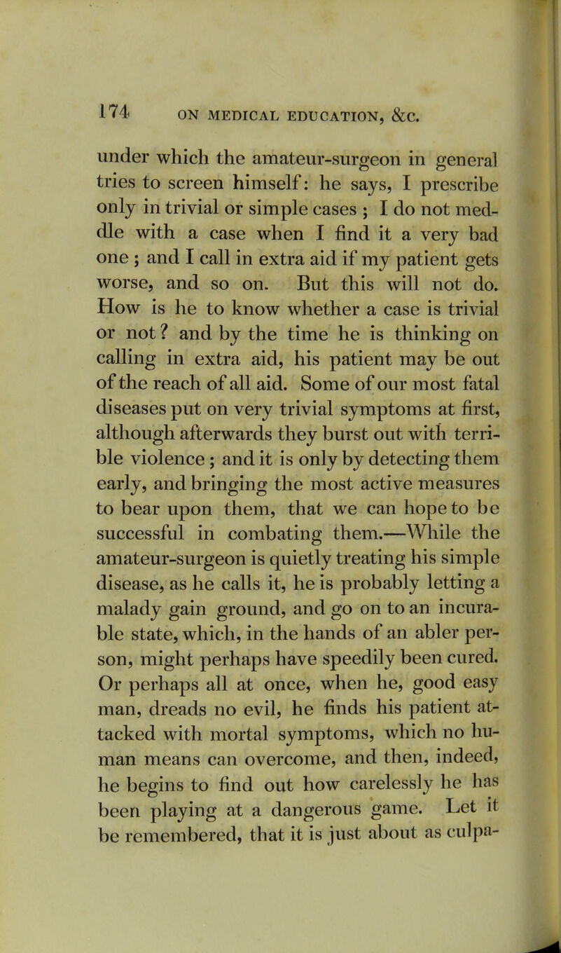 under which the amateur-surgeon in general tries to screen himself: he says, I prescribe only in trivial or simple cases ; I do not med- dle with a case when I find it a very bad one ; and I call in extra aid if my patient gets worse, and so on. But this will not do. How is he to know whether a case is trivial or not ? and by the time he is thinking on calling in extra aid, his patient may be out of the reach of all aid. Some of our most fatal diseases put on very trivial symptoms at first, although afterwards they burst out with terri- ble violence; and it is only by detecting them early, and bringing the most active measures to bear upon them, that we can hope to be successful in combating them.—Wliile the amateur-surgeon is quietly treating his simple disease, as he calls it, he is probably letting a malady gain ground, and go on to an incura- ble state, which, in the hands of an abler per- son, might perhaps have speedily been cured. Or perhaps all at once, when he, good easy man, dreads no evil, he finds his patient at- tacked with mortal symptoms, which no hu- man means can overcome, and then, indeed, he begins to find out how carelessly he has been playing at a dangerous game. Let it be remembered, that it is just about as culpa-