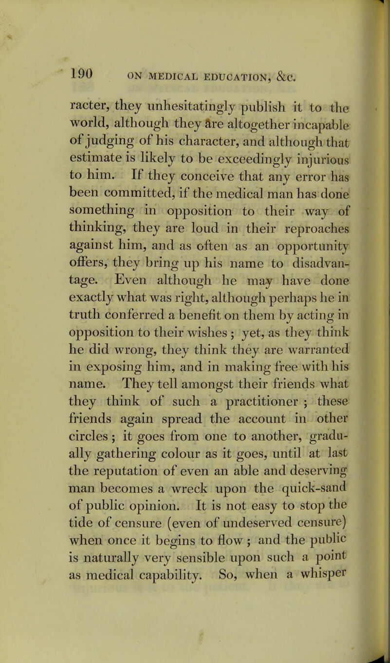 racter, they unhesitatingly publish it to the world, although they are altogether incapable of judging of his character, and although that estimate is likely to be exceedingly injurious to him. If they conceive that any error has been committed, if the medical man has done something in opposition to their way of thinking, they are loud in their reproaches against him, and as often as an opportunity offers, they bring up his name to disadvan- tage. Even although he may have done exactly what was right, although perhaps he in truth conferred a benefit on them by acting in opposition to their wishes ; yet, as they think he did wrong, they think they are warranted in exposing him, and in making free with his name. They tell amongst their friends what they think of such a practitioner ; these friends again spread the account in other circles; it goes from one to another, gradu- ally gathering colour as it goes, until at last the reputation of even an able and deserving man becomes a wreck upon the quick-sand of public opinion. It is not easy to stop the tide of censure (even of undeserved censure) when once it begins to flow ; and the public is naturally very sensible upon such a point as medical capability. So, when a whisper