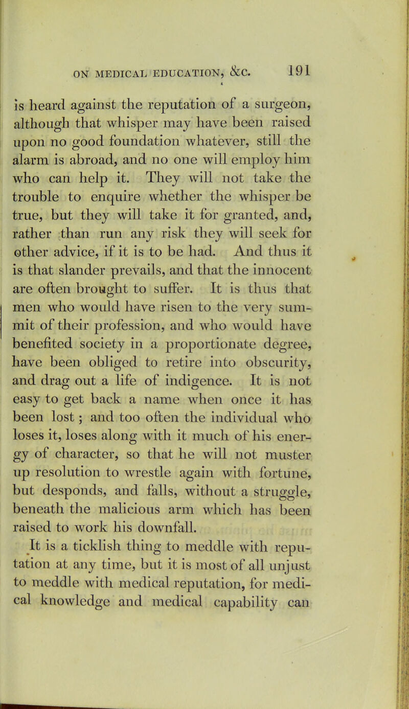 is heard against the reputation of a surgeon, although that whisper maj have been raised upon no good foundation whatever, still the alarm is abroad, and no one will employ him who can help it. They will not take the trouble to enquire whether the whisper be true, but they will take it for granted, and, rather than run any risk they will seek for other advice, if it is to be had. And thus it is that slander prevails, and that the innocent are often brought to suffer. It is thus that men who would have risen to the very sum- mit of their profession, and who would have benefited society in a proportionate degree, have been obliged to retire into obscurity, and drag out a life of indigence. It is not easy to get back a name when once it has been lost; and too often the individual who loses it, loses along with it much of his ener- gy of character, so that he will not muster up resolution to wrestle again with fortune, but desponds, and falls, without a struggle, beneath the malicious arm which has been raised to work his downfall. It is a ticklish thing to meddle with repu- tation at any time, but it is most of all unjust to meddle with medical reputation, for medi- cal knowledge and medical capability can