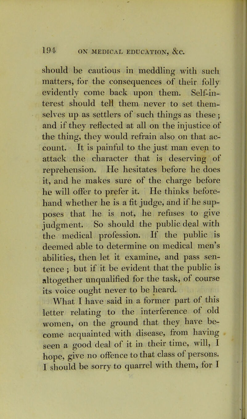 should be cautious in meddling with such matters, for the consequences of their folly evidently come back upon them. Self-in- terest should tell them never to set them- selves up as settlers of such things as these; and if they reflected at all on the injustice of the thing, they would refrain also on that ac- count. It is painful to the just man even to attack the character that is deserving of reprehension. He hesitates before he does it, and he makes sure of the charge before he will offer to prefer it. He thinks before- hand whether he is a fit judge, and if he sup- poses that he is not, he refuses to give judgment. So should the public deal with the medical profession. If the public is deemed able to determine on medical men's abilities, then let it examine, and pass sen- tence ; but if it be evident that the public is altogether unqualified for the task, of course its voice ought never to be heard. What I have said in a former part of this letter relating to the interference of old women, on the ground that they have be- come acquainted with disease, from having seen a good deal of it in their time, will, I hope, give no offence to that class of persons. I should be sorry to quarrel with them, for I