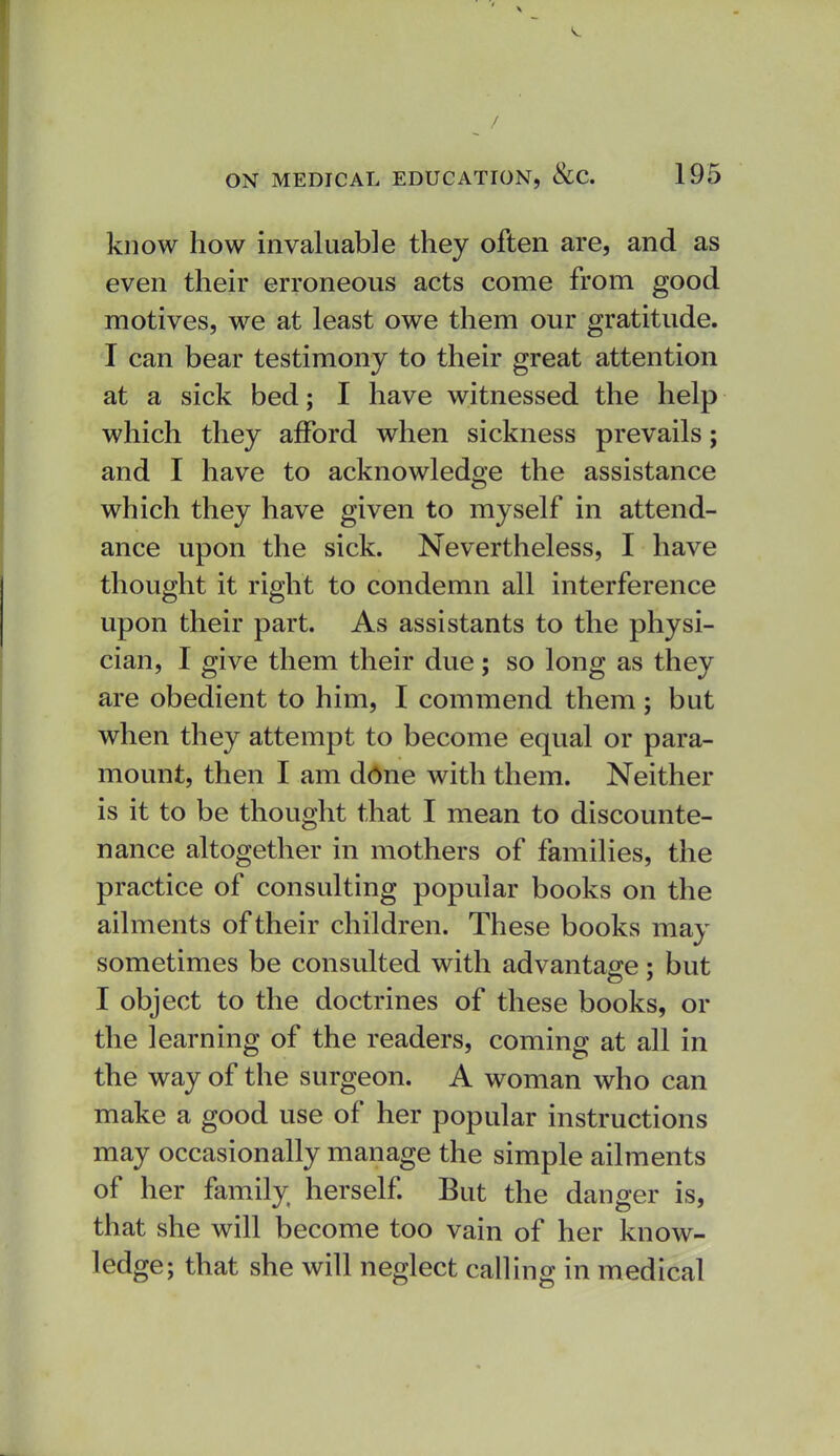 ^ / ON MEDICAL EDUCATION, &C. 195 know how invaluable they often are, and as even their erroneous acts come from good motives, we at least owe them our gratitude. I can bear testimony to their great attention at a sick bed; I have witnessed the help which they afford when sickness prevails; and I have to acknowledge the assistance which they have given to myself in attend- ance upon the sick. Nevertheless, I have thought it right to condemn all interference upon their part. As assistants to the physi- cian, I give them their due; so long as they are obedient to him, I commend them ; but when they attempt to become equal or para- mount, then I am ddne with them. Neither is it to be thought that I mean to discounte- nance altogether in mothers of famihes, the practice of consulting popular books on the ailm ents of their children. These books may sometimes be consulted with advantage: but I object to the doctrines of these books, or the learning of the readers, coming at all in the way of the surgeon. A woman who can make a good use of her popular instructions may occasionally manage the simple ailments of her family herself But the danger is, that she will become too vain of her know- ledge; that she will neglect calling in medical