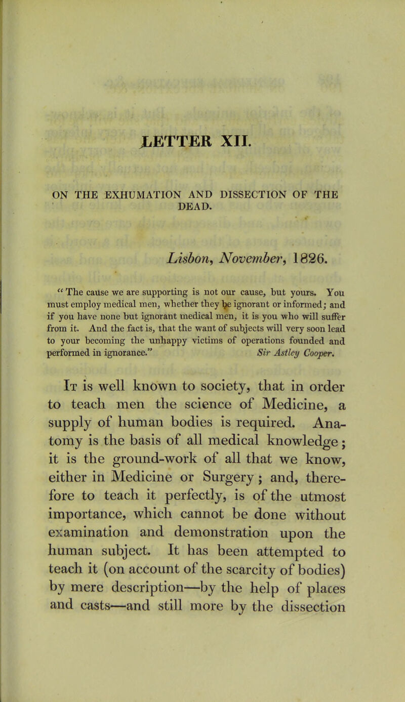 ON THE EXHUMATION AND DISSECTION OF THE DEAD. Lisbon, November, 1826. The cause we are supporting is not our cause, but yours. You must employ medical men, whether they Ije ignorant or informed; and if you have none but ignorant medical men, it is you who will suffer from it. And the fact is, that the want of subjects will very soon lead to your becoming the unhappy victims of operations founded and performed in ignorance. Sir Astley Cooper, It is well known to society, that in order to teach men the science of Medicine, a supply of human bodies is required. Ana- tomy is the basis of all medical knowledge; it is the ground-work of all that we know, either in Medicine or Surgery; and, there- fore to teach it perfectly, is of the utmost importance, which cannot be done without examination and demonstration upon the human subject. It has been attempted to teach it (on account of the scarcity of bodies) by mere description—by the help of places and casts—and still more by the dissection