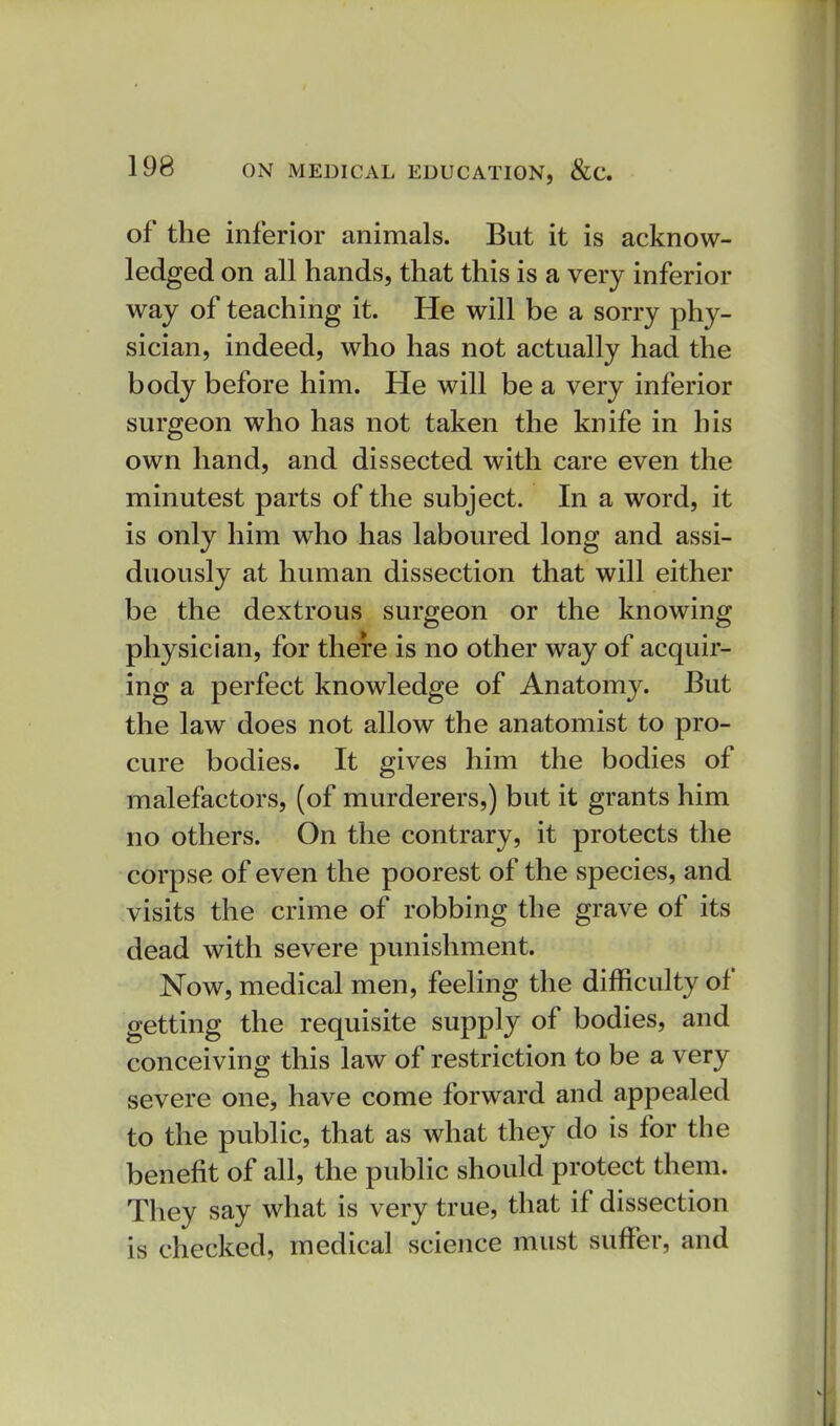 of the inferior animals. But it is acknow- ledged on all hands, that this is a very inferior way of teaching it. He will be a sorry phy- sician, indeed, who has not actually had the body before him. He will be a very inferior surgeon who has not taken the knife in his own hand, and dissected with care even the minutest parts of the subject. In a word, it is only him who has laboured long and assi- duously at human dissection that will either be the dextrous surgeon or the knowing physician, for there is no other way of acquir- ing a perfect knowledge of Anatomy. But the law does not allow the anatomist to pro- cure bodies. It gives him the bodies of malefactors, (of murderers,) but it grants him no others. On the contrary, it protects the corpse of even the poorest of the species, and visits the crime of robbing the grave of its dead with severe punishment. Now, medical men, feeling the difficulty of getting the requisite supply of bodies, and conceiving this law of restriction to be a very severe one, have come forward and appealed to the public, that as what they do is for the benefit of all, the public should protect them. They say what is very true, that if dissection is checked, medical science must suffer, and