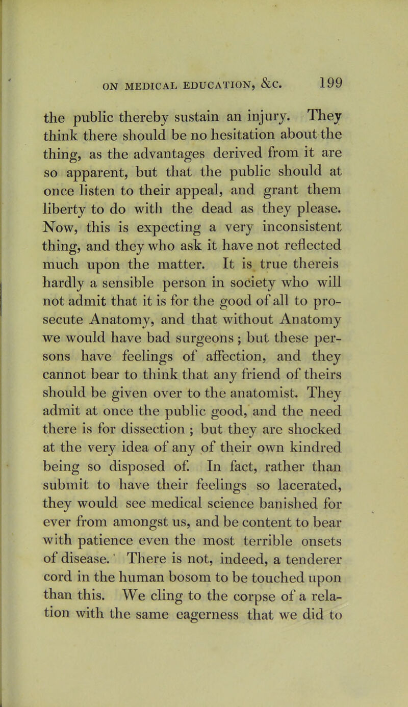 the public thereby sustain an injury. They think there should be no hesitation about the thing, as the advantages derived from it are so apparent, but that the public should at once listen to their appeal, and grant them liberty to do with the dead as they please. Now, this is expecting a very inconsistent thing, and they who ask it have not reflected much upon the matter. It is true thereis hardly a sensible person in society who will not admit that it is for the good of all to pro- secute Anatomy, and that without Anatomy we would have bad surgeons; but these per- sons have feelings of affection, and they cannot bear to think that any friend of theirs should be given over to the anatomist. They admit at once the public good, and the need there is for dissection ; but they are shocked at the very idea of any of their own kindred being so disposed of In fact, rather than submit to have their feelings so lacerated, they would see medical science banished for ever from amongst us, and be content to bear with patience even the most terrible onsets of disease.' There is not, indeed, a tenderer cord in the human bosom to be touched upon than this. We cling to the corpse of a rela- tion with the same eagerness that we did to