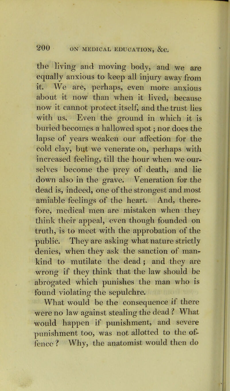 the living and moving body, and we are equally anxious to keep all injury away from it. We are, perhaps, even more anxious about it now than when it lived, because now it cannot protect itself, and the trust lies with us. Even the ground in which it is buried becomes a hallowed spot; nor does the lapse of years weaken our affection for the cold clay, but we venerate on, perhaps with increased feeling, till the hour when we our- selves become the prey of death, and lie down also in the grave. Veneration for the dead is, indeed, one of the strongest and most amiable feelings of the heart. And, there- fore, medical men are mistaken when they think their appeal, even though founded on truth, is to meet with the approbation of the public. They are asking what nature strictly denies, when they ask the sanction of man- kind to mutilate the dead; and they are wrong if they think that the law should be abrogated which punishes the man who is found violating the sepulchre. What would be the consequence if there were no law against stealing the dead ? Wliat would happen if punishment, and severe punishment too, was not allotted to the of- fence ? Why, the anatomist would then do