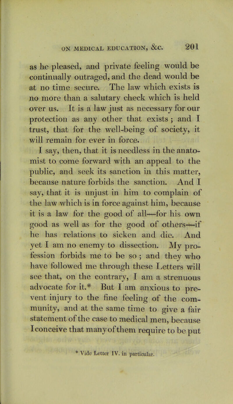 as he pleased, and private feeling would be continually outraged, and the dead would be at no time secure. The law which exists is no more than a salutary check which is held over us. It is a law just as necessary for our protection as any other that exists ; and I trust, that for the well-being of society, it will remain for ever in force. I say, then, that it is needless in the anato- mist to come forward with an appeal to the public, and seek its sanction in this matter, because nature forbids the sanction. And I say, that it is unjust in him to complain of the law which is in force against him, because it is a law for the good of all—for his own good as well as for the good of others—if he has relations to sicken and die. And yet I am no enemy to dissection. My pro- fession forbids me to be so ; and they who have followed me through these Letters will see that, on the contrary, I am a strenuous advocate for it.* But I am anxious to pre- vent injury to the fine feeling of the com- munity, and at the same time to give a fair statement of the case to medical men, because I conceive that many of them require to be put * Vide Letter IV. in particular.