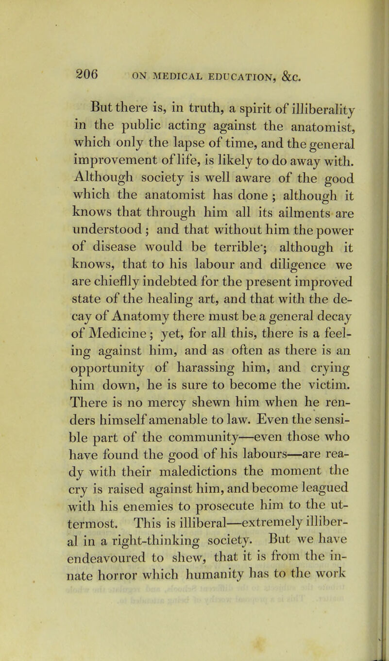 But there is, in truth, a spirit of illiberality in the public acting against the anatomist, which only the lapse of time, and the general improvement of life, is likely to do away with. Although society is well aware of the good which the anatomist has done ; althoufirh it knows that through him all its ailments are understood ; and that without him the power of disease would be terrible'; although it knows, that to his labour and diligence we are chieflly indebted for the present improved state of the healing art, and that with the de- cay of Anatomy there must be a general decay of Medicine; yet, for all this, there is a feel- ing against him, and as often as there is an opportunity of harassing him, and crying him down, he is sure to become the victim. There is no mercy shewn him when he ren- ders himself amenable to law. Even the sensi- ble part of the community—even those who have found the good of his labours—are rea- dy with their maledictions the moment the cry is raised against him, and become leagued with his enemies to prosecute him to the ut- termost. This is illiberal—extremely illiber- al in a right-thinking society. But we have endeavoured to shew, that it is from the in- nate horror which humanity has to the work