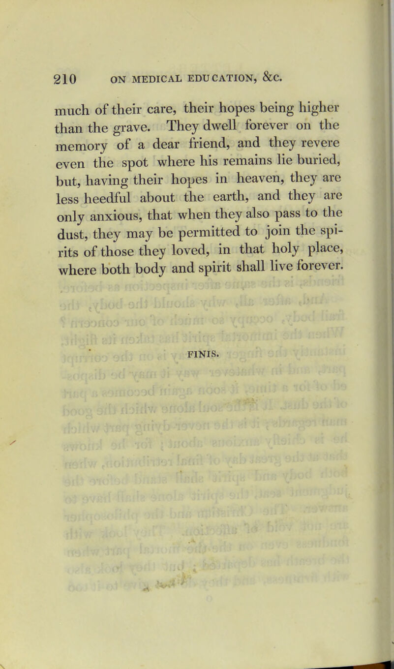 much of their care, their hopes being higher than the grave. They dwell forever on the memory of a dear friend, and they revere even the spot where his remains lie buried, but, having their hopes in heaven, they are less heedful about the earth, and they are only anxious, that when they also pass to the dust, they may be permitted to join the spi- rits of those they loved, in that holy place, where both body and spirit shall live forever. FINIS.