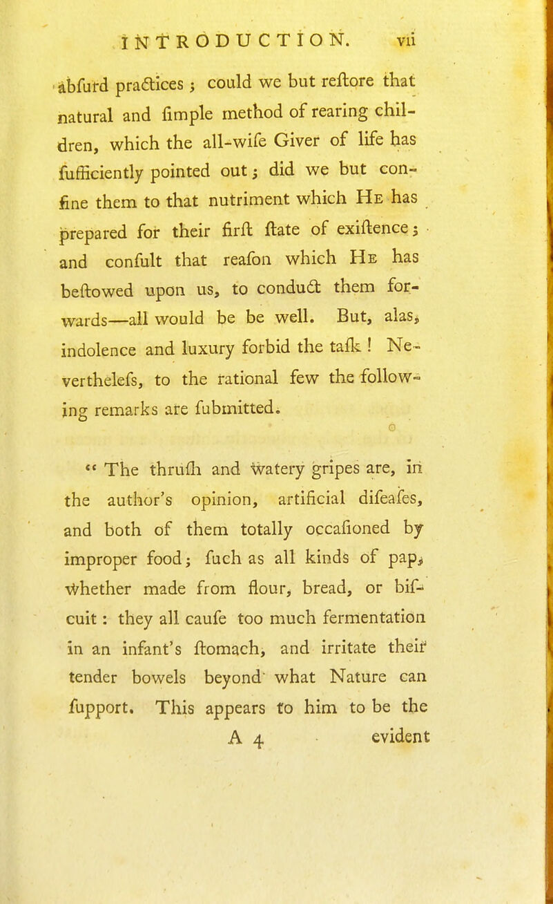 ■dbfurd praftices; could we but reftore that natural and fimple method of rearing chil- dren, which the all-wife Giver of life has fufficiently pointed out; did we but con- fine them to that nutriment which He has prepared for their firfl ftate of exiftence; • and confult that reafon which He has beftowed upon us, to condudt them for- wards—all would be be well. But, alas* indolence and luxury forbid the tafk ! Ne- verthelefs, to the rational few the follow- ing remarks are fubmittedi G  The thrufli and Watery gripes are, in the author's opinion, artificial difeafes, and both of them totally occafioned by improper food j fuch as all kinds of pap^ ■vl^hether made from flour, bread, or bif- cuit: they all caufe too much fermentation in an infant's ftomach, and irritate theii' tender bowels beyond' what Nature can fupport. This appears to him to be the A 4 evident