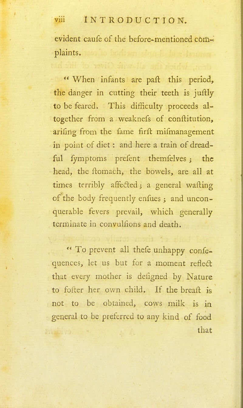 evident caufe of the before-mentioned com-* plaints.  When infants are paft this period, the danger in cutting their teeth is juftly to be feared. This difficulty proceeds al- together from a weaknefs of conftitution, arifing from the fame iirft mifmanagement in point of diet: and here a train of dread- ful fymptoms prefent themfelves; the head, the flomach, the bowels, are all at times terribly affecfted ^ a general wafting ojfthe body frequently enfues; and uncon- querable fevers prevail, which generally terminate in convulfions and death.  To prevent all thefe unhappy confe- quences, let us but for a moment reflect that every mother is defigned by Nature to fofter her own child. If the breaft is not to be obtained, cows milk is in general to be preferred to any kind of food that