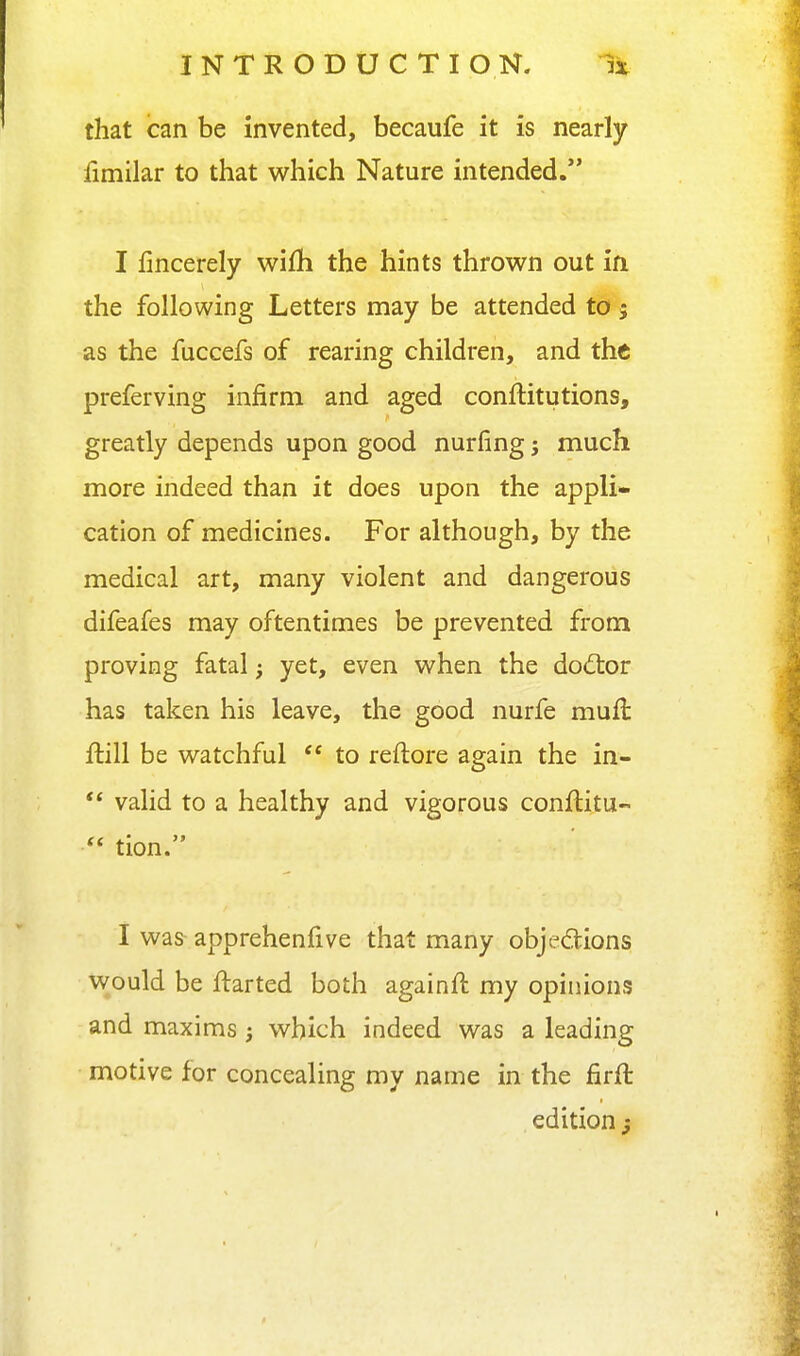 that can be invented, becaufe it is nearly limilar to that which Nature intended. I fincerely wifh the hints thrown out in the following Letters may be attended to 5 as the fuccefs of rearing children, and the preferving infirm and aged conftitutions, greatly depends upon good nurfing; much more indeed than it does upon the appli- cation of medicines. For although, by the medical art, many violent and dangerous difeafes may oftentimes be prevented from proving fatal yet, even when the dod:or has taken his leave, the good nurfe mufl: flill be watchful  to reftore again the in- *' valid to a healthy and vigorous conftitu-  tion. I was apprehenfive that many objedions Would be ftarted both againft my opinions and maxims; which indeed was a leading motive for concealing my name in the firft edition j