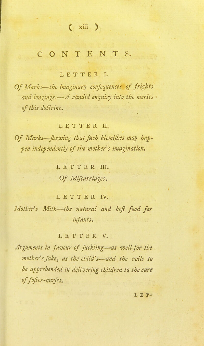 / ( xlli ) CONTENT S. LETTER I. Of Marks—the imaginary conjequences of frights and longings.—A candid enquiry into the merits of this doSfrine. L E T T E R II. Of Marks—fbewing that fuch hlemifhes may hap^ pen independently of the mother's imagination, LETTER III. Of Mi/carriages. L E T T E R IV. Mother's Milk—'the Jiatural and beji food for infants, LETTER V. Arguments in favour of fuckling—as well for the mother's fake^ as the child's—and the evils to he apprehended in delivering children to the care offojler-mrfes, 1 E T-