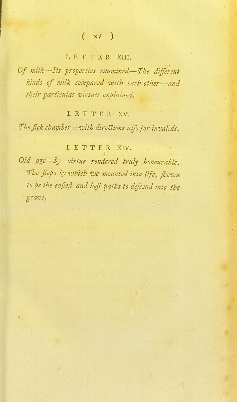 LETTER Xlir. Of milk—Its proferties examined—'The different kinds of milk compared with each other—and their particular virtues explained. L E T T E R XV. T^heftck chamber—with direSlions aljo for invalids^ LETTER Xrv. Old age—hy virtue rendered truly honourable. The fieps by which we mounted into life, fhewn to be the eafcefi and bejl paths to dejcsnd into ths grave.