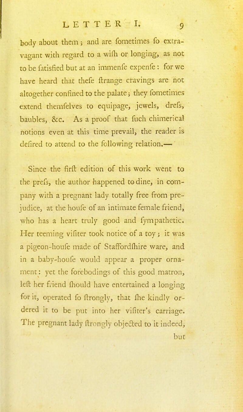 body about them; and are fometimes fo extra- vagant with regard to a wifh or longing, as not to be fatisfied but at an immenfe expenfe; for we have heard that thefe ftrange cfavings are not altogether confined to the palate; they fometimes extend themfelves to equipage, jewels, drefs, baubles, &c. As a proof that fuch chimerical notions even at this time prevail, the reader is defired to attend to the following relation.-— Since the firft edition of this work went to the prefs, the author happened to dine, in com- pany with a pregnant lady totally free from pre- judice, at the houfe of an intimate female friend, who has a heart truly good and fympathetic. Her teeming vifiter took notice of a toy it was a pigeon-houfe made of StafFordfliire ware, and in a baby-houfe would appear a proper orna- ment : yet the forebodings of this good matron, left her friend fliould have entertained a longing for it, operated fo ftrongly, that fhe kindly or- dered it to be put into her vifiter's carriage. The pregnant lady ftrongly objeded to it indeed, but