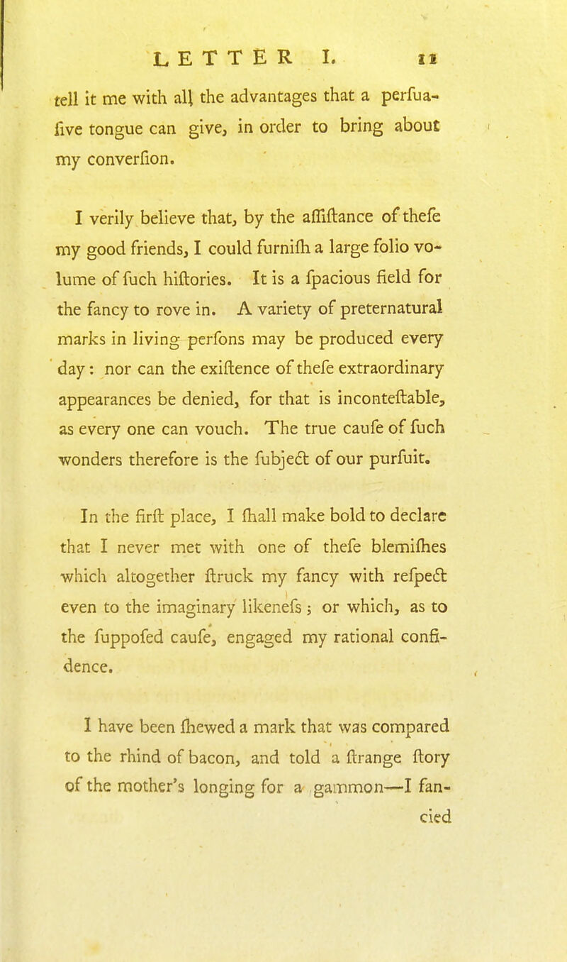 tell it me with all the advantages that a perfua- five tongue can give, in order to bring about my converfion. I verily believe that, by the afliftance of thefe my good friends, I could furnifli a large folio vo- lume of fuch hiftories. It is a fpacious field for the fancy to rove in. A variety of preternatural marks in living perfons may be produced every day: nor can the exiftence of thefe extraordinary appearances be denied, for that is inconteftable, as every one can vouch. The true caufe of fuch wonders therefore is the fubjeft of our purfuit. In tlie firft place, I (hall make bold to declare that I never met with one of thefe blemilhes which altogether ftruck my fancy with refpedl even to the imaginary likenefs; or which, as to the fuppofed caufe, engaged my rational confi- dence. I have been fhewed a mark that was compared to the rhind of bacon, and told a ftrange ftory of the mother's longing for a gammon—I fan- cied