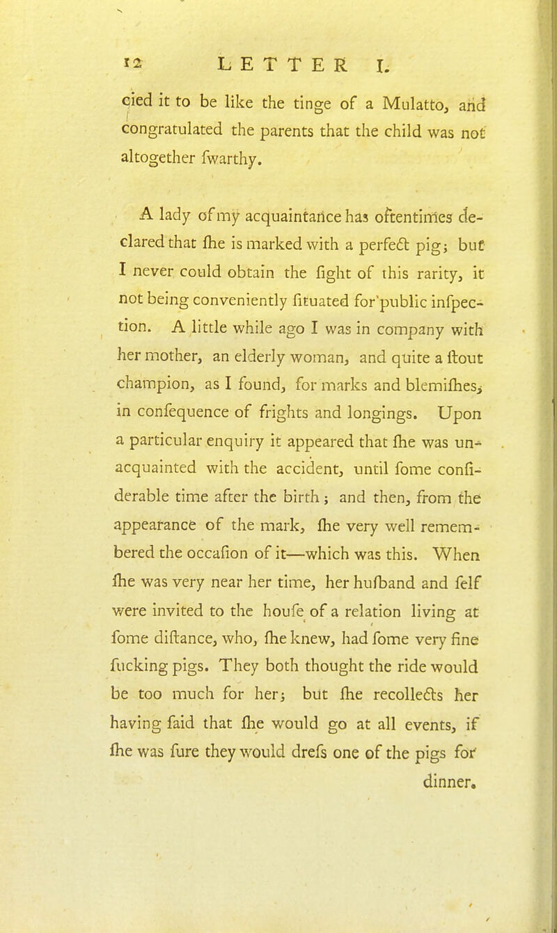 cied it to be like the tinge of a Mulatto, and congratulated the parents that the child was not altogether fwarthy. A lady of my acquaintarice has oftentinries de- clared that ftie is marked with a perfeft pigj but I never could obtain the fight of this rarity, it not being conveniently fituated for public infpec- tion. A little while ago I was in company with her mother, an elderly woman, and quite a ftout champion, as I found, for marks and blemilhesi in confequence of frights and longings. Upon a particular enquiry it appeared that fhe was un^ acquainted with the accident, until fome confi- derable time after the birth; and then, from the appeafance of the mark, fhe very well remem- bered the occafion of it—which was this. When Ihe was very near her time, her hufband and felf v/ere invited to the houfe of a relation living at fome diftance, who, fhe knew, had fome very fine fucking pigs. They both thought the ride would be too much for her-, but fhe recollefts her having faid that flie would go at all events, if file was fure they would drefs one of the pigs for' dinner.