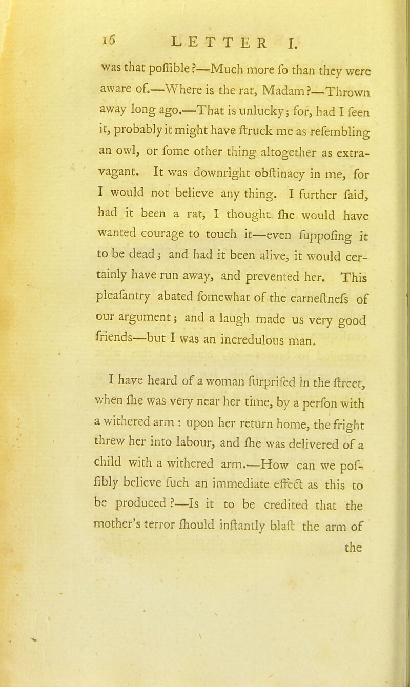 was that poffible ?—Much more fo than they were aware of.—Where is the rat. Madam ?—Thrown away long ago.—-That is unlucky; for, had I feen it, probably it might have ftruck me as refembling an owl, or fome other thing altogether as extra- vagant. It was downright obftinacy in me, for I would not believe any thing. I further faid, had it been a rat, I thought fhe would have wanted courage to touch it—even fuppofing it to be dead 3 and had it been alive, it would cer- tainly have run away, and prevented her. This pleafantry abated fomewhat of the earneftnefs of our argument; and a laugh made us very good friends—but I was an incredulous man. I have heard of a woman furprifed in the ftreet, when flie was very near her time, by a perfon with a withered arm • upon her return home, the fright threw her into labour, and Ihe was delivered of a child with a withered arm.—How can we pof^ fibly believe fuch an immediate effefl as this to be produced?—Is it to be credited that the mother's terror fhould inftantly blaft the arm of the