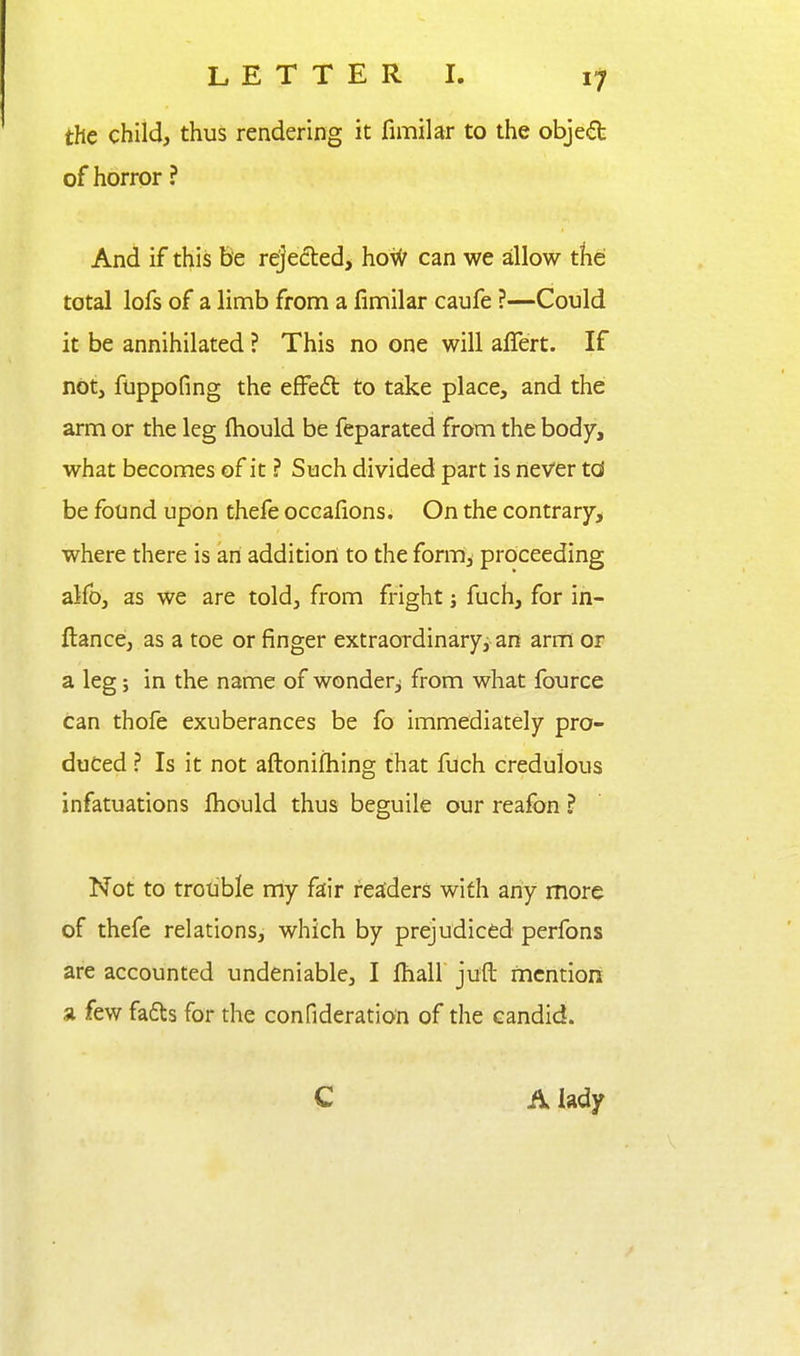 the child, thus rendering it fimilar to the obje£fe of horror ? And if this Be rejeded, hoif can we allow tfie total lofs of a limb from a fimilar caufe ?—Could it be annihilated ? This no one will alTert. If not, fuppofing the efFeft to take place, and the: arm or the leg fliould be feparated from the body, what becomes of it ? Such divided part is never td be found upon thefe occafions. On the contrary, where there is an addition to the form^ proceeding alfo, as we are told, from fright; fuch, for in- ftance, as a toe or finger extraordinary, an arm or a leg; in the name of wonder^ from what fource can thofe exuberances be fo immediately pro- duced ? Is it not aflionifhing that fuch credulous infatuations fiiould thus beguile our reafon ? Not to trotible niy fair readers with any more of thefe relations, which by prejudiced perfons are accounted undeniable, I fliall juft mention a few fadts for the confideration of the candid. C A lady