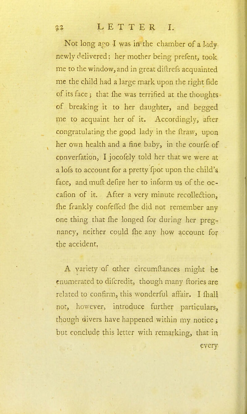 Not long ac:o I was in the chamber of a kdy newly delivered: her mother being prefent, took me to the window, and in great diftrefs acquainted me the child had a large mark upon the right fide of its face 3 that llie was terrified at the thoughts of breaking it to her daughter, and begged pie to acquaint her of it. Accordingly, after congratulating the gopd lady in the ftraw, upon her own health and a fine baby, in the courfe of converfation, I jocofely told her that we were at a lofs to account for a pretty fpot upon the child's face, and muft defire her to inform us of the oc- cafion of it. After a very minute recolledlion, fhe frankly confeffed (he did not remember any- one thing that flie longed for during her preg- nancy, neither could Ihe any how account for the accident, A variety of other circumftances might be enumerated to difcredit, though many ftories are related to confirm, this wonderful affair. I fhall i^oty however, introduce further particulars, though divers have happened within my notice j but conclude this letter with remarking, that ia every