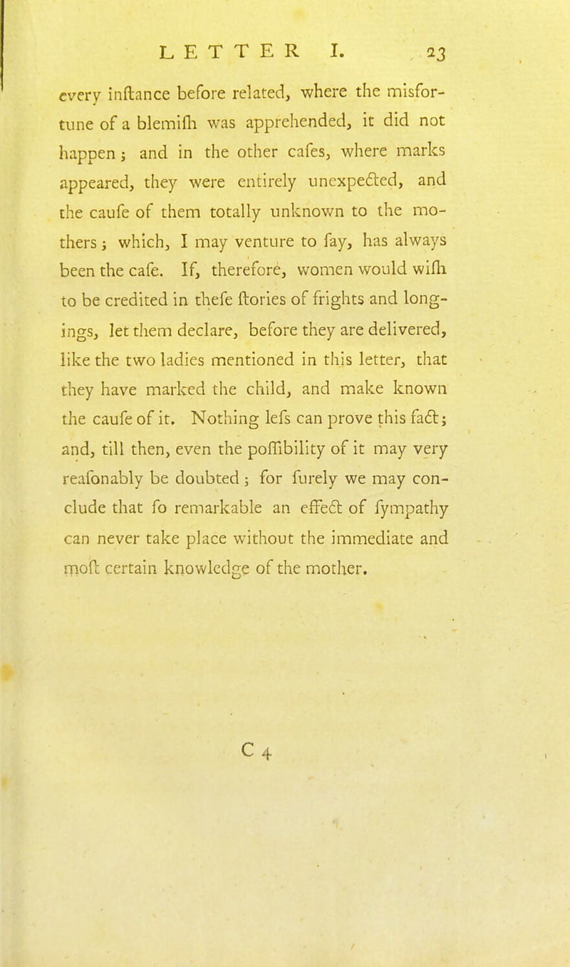 every inftance before related, where the misfor- tune of a blemifh was apprehended, it did not happen j and in the other cafes, where marks appeared, they were entirely uncxpe6led, and the caufe of them totally unknown to the mo- thers J which, I may venture to fay, has always been the cafe. If, therefore, women would wifli to be credited in thefe ftories of frights and long- ings, let them declare, before they are delivered, like the two ladies mentioned in this letter, that they have marlced the child, and make known the caufe of it. Nothing lefs can prove this fad; and, till then, even the poffibility of it may very reafonably be doubted j for furely we may con- clude that fo remarkable an effeft of fympathy can never take place without the immediate and moft certain knowledge of the mother. C 4