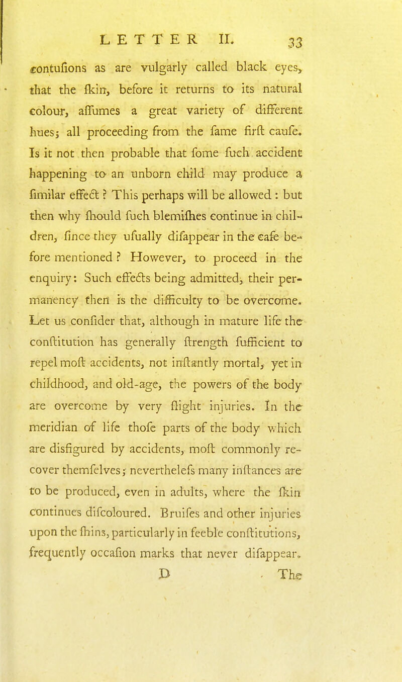 contufions as are vulgarly called black eyes, that the jfkin, before it returns to its natural colour, alTumes a great variety of different hues; all proceeding from the fame firft caufe. Is it not then probable that fome fueh accident happening to an unborn child may produce a fimilar effe6t ? This perhaps will be allowed : but then why fhould fueh blemifhes continue in chil- dren, fince they ufually difappear in the cafe be- fore mentioned ? However, to proceed in the enquiry: Such effeds being admitted^ their per- manency then is the difficulty to be overcome. Let us confider that, although in mature life the conftitution has generally ftrength fufficient to repel moft accidents, not inftantly mortal, yet in childhood, and old-age, the powers of the body are overcome by very flight injuries. In the meridian of life thofe parts of the body which are disfigured by accidents, moft commonly re- cover themfelvesj' neverthelefs many inftances are to be produced, even in adults, where the {km continues difcoloured. Bruifes and other injuries upon the fhins, particularly in feeble conftitutions, frequently occafion marks that never difappear. J> - The