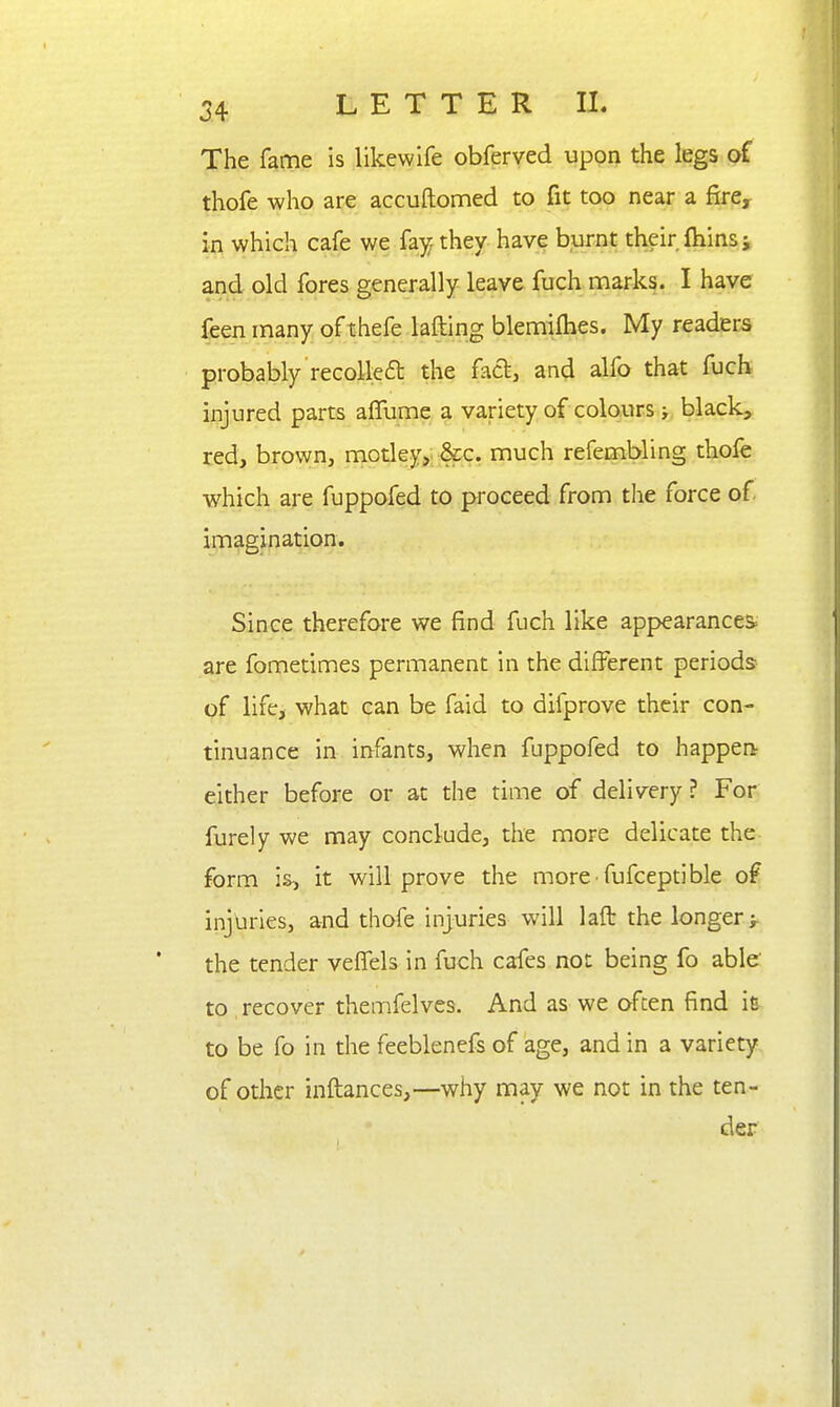 The fame is likewife obferved upon the legs of thofe who are accuftomed to fit too near a fire^ in which cafe we fay; they have burnt their fhinsj and old fores generally leave fuch marks. I have feen many of thefe lafting blemilhes. My readers probably recolleft the fact, and alfo that fuch injured parts aiTume a variety of colours > black, red, brown, motley, &c. much refembling thofe which are fuppofed to proceed from the force of imagination. Since therefore we find fuch like appearances; are fometimes permanent in the different periods of life, what can be faid to difprove their con- tinuance in infants, when fuppofed to happen- either before or at the time of delivery? For furely we may conclude, the more delicate the- form is, it will prove the more-fufceptible of injuries, and thofe injuries will laft the longer j. the tender veflels in fuch cafes not being fo able to recover themfelves. And as we often find ie to be fo in the feeblenefs of age, and in a variety of other inftances,—why may we not in the ten- der