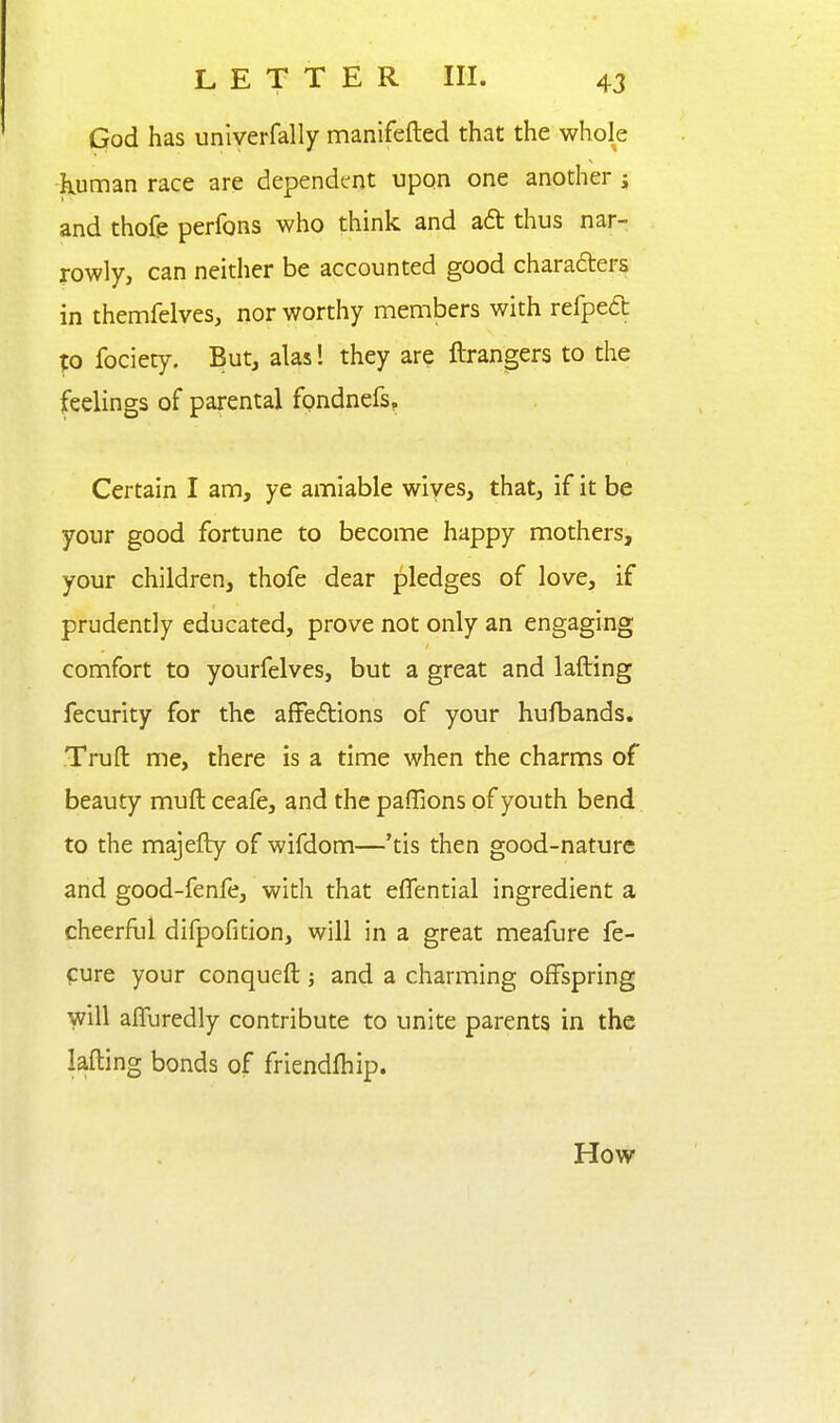 God has unlverfally manifefted that the whole kuman race are dependent upon one another j and thofe perfons who think and ad thus nar- rowly, can neither be accounted good charaders in themfelves, nor worthy members with refpeft Xo fociety. But, alas 1 they are ftrangers to the feelings of parental fpndnefs^ Certain I am, ye amiable wiyes, that, if it be your good fortune to become happy mothers, your children, thofe dear pledges of love, if prudently educated, prove not only an engaging comfort to yourfelves, but a great and lafting fecurity for the affedtions of your hufbands. Trufl: me, there is a time when the charms of beauty muft ceafe, and the paffions of youth bend to the majefty of wifdom—'tis then good-nature and good-fenfe, with that eflential ingredient a cheerful difpofition, will in a great meafure fe- cure your conqueft; and a charming offspring will affuredly contribute to unite parents in the lafting bonds of friendlhip. How