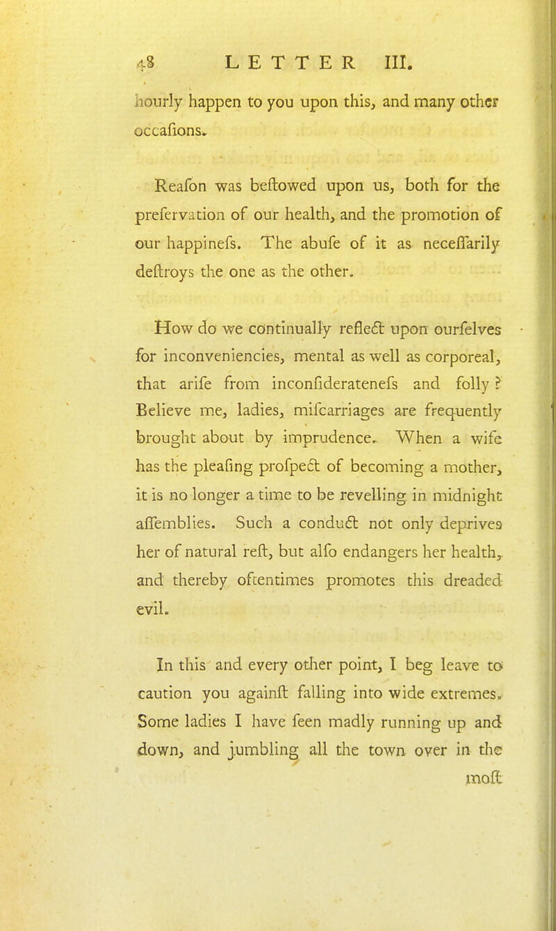 hourly happen to you upon this, and many other occafionsv Reafon was beftowed upon us, both for the prefervation of our health, and the promotion of our happinefs. The abufe of it as neceflarily deftroys the one as the other. How do we continually refled upon ourfelves for inconveniencies, mental as well as corporeal, that arife from inconfideratenefs and folly ? Believe me, ladies, mifcarriages are frequently brought about by imprudence. When a wife has the pleafing profpe6t of becoming a mother, it is no longer a time to be revelling in midnight alTemblies. Such a conduft not only deprives her of natural reft, but alfo endangers her health,, and thereby ofcentimes promotes this dreaded evil. In this and every odier point, I beg leave to caution you againft falling into wide extremes* Some ladies I have feen madly running up and down, and jumbling all the town over in the moffc