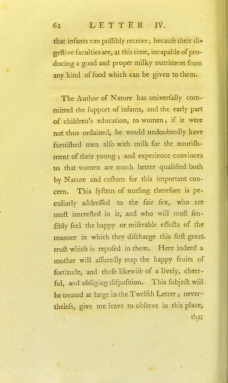 that infants can poffibly receive; becaufe their di* geftive faculties are, at this tinae, incapable of pro- ducing a good and proper milky nutriment frorri any kind of food which can be given to them. The Author of Nature has univerfally com- mitted the fupport of infants, and the early part of children's education, to women; if it were not thus ordained, he would undoubtedly have furnifhed men alfo with milk for the nourifh- ment of their young j and experience convinces us that women are much better qualified both by Nature and cuftom for this important con- cern. This fyftem of nurfing therefore is pe- culiarly addrefled to the fair fex, who arc moft interefted in it, and who will moft fen- fibly feel the happy or miferable effeds of the manner in which they difcharge this firft great, truft which is repofed in them. Here indeed a mother will afifuredly reap the happy fruits of fortitude, and thofe likewife of a lively, cheer- ful, and obliging difpofition. This fubjedl will be treated at large in the Twelfth Letter; never- thelefs, give me leave to obferve in this place, that