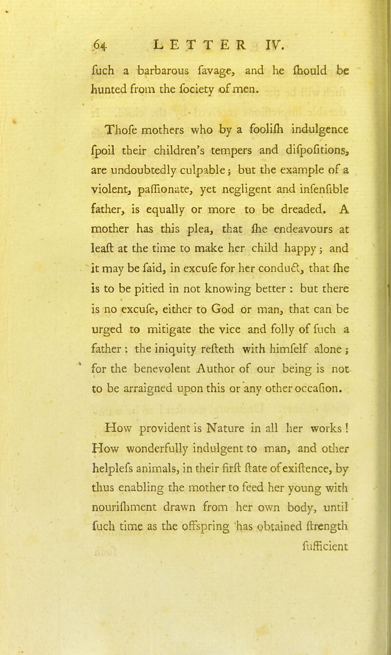 fuch a barbarous favag€, and he fhould be hunted from the fociety of men. Thofe mothers who by a foolifii indulgence fpoil their children's tempers and difpofitions, are undoubtedly culpable j but the example of a violentj paffionate, yet negligent and infenfible father, is equally or more to be dreaded, A mother has this plea, that flie endeavours at leaft at the time to make her child happy; and it may be faid, in excufe for her condud, that Ihe is to be pitied in not knowing better : but there is no excufe, either to God or man, that can be urged to mitigate the vice and folly of fuch a father : the iniquity refteth with himfelf alone j for the benevolent Author of our being is not to be arraigned upon this or any other occafion. How provident is Nature in all her works ! How wonderfully indulgent to man, and other helplefs animals, in their firft ftate of exiftence, by thus enabling the mother to feed her young with nourifliment drawn from her own body, until fuch time as the offspring 'has obtained ftrength fufficient