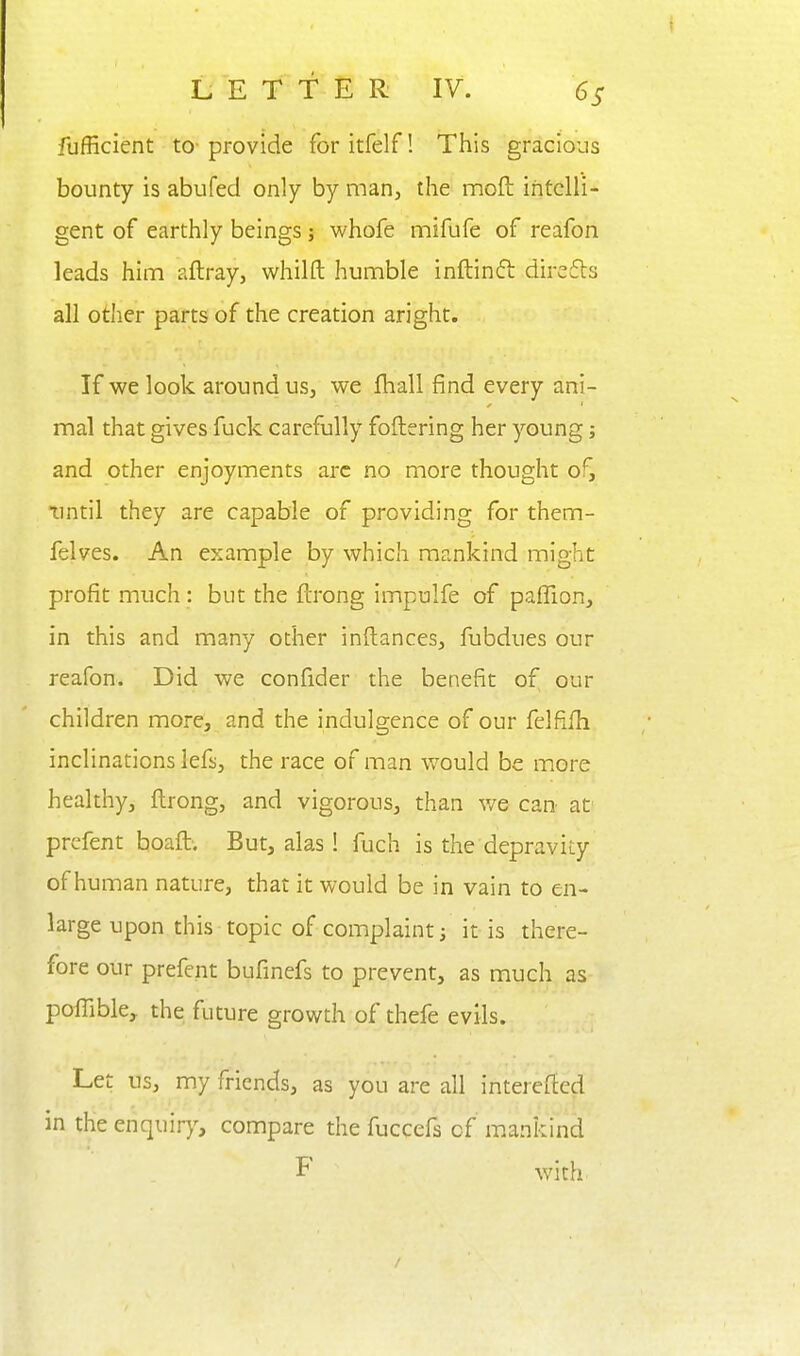 fufficient to- provide for itfelf! This gracious bounty is abufed only by man, the moft intelli- gent of earthly beings; -whofe mifufe of reafon leads him aftray, whilft humble inftinft direfts all other parts of the creation aright. If we look around us, we fhall find every ani- mal that gives fuck carefully foftering her young; and other enjoyments arc no more thought of, •until they are capable of providing for them- felves. An example by which mankind might profit much: but the fcrong impulfe of paffion, in this and many other inftances, fubdues our reafon. Did we confider the benefit of our children more, and the indulgence of our felfifh inclinations lefs, the race of man would be more healthy, ftrong, and vigorous, than v/e can at' prcfent boaft. But, alas! fuch is the depravity of human nature, that it would be in vain to en- large upon this topic of complaint i it is there- fore our prefent bufinefs to prevent, as much as poffible, the future growth of thefe evils. Let us, my friends, as you are all interefted in the enquiry, compare the fuccefs of mankind F with