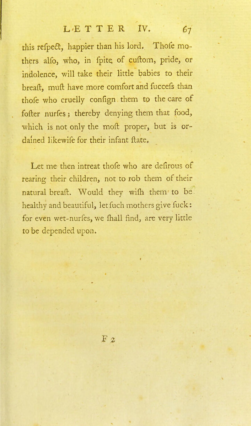 this refpe£t, happier than his lord, Thofe mo- thers alfoj who, in fpitei of cuftom, pride, or indolence, will take their little babies to their breaft, muft have more comfort and fuccefs than thofc who cruelly confign them to the care of fofter nurfes; thereby denying them that food, which is not only the moft proper, but is or- dained likewife for their infant ftate. Let me then intreat thofe who are defirous of rearing their children, not to rob them of their natural breaft. Would they wifti them to be. healthy and beautiful, let fuch mothers give fuck: for even wet-nurfes, we ftiall find, are very little to be depended upon.
