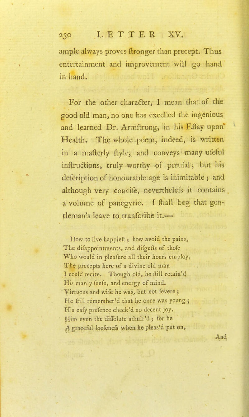 ampk always proves ftronger than precept. Thus; entertainment and improvement will go hand in hand. For the other charader, I mean that, of tlie good old man, no one has excelled the ingenious and learned Dr. Armftrong, in his EfTay upon Health. The whole poem, indeed, is written in a mafterly ftyle, and conveys many ufeful inftru6tion5, truly worthy of perufal; but his defcription of honourable age is inimitable ; and although very eonclfe, neverthelefs it contains ^ a volume of panegyric. I fhall beg that gen- tleman's leave to tranfcribe it.— How to live happieft ; how avoid the pains. The difappointments, and difgufis of thofe Who would in pleafure all their hours employ. The precepts here of a divine old man I could recite. Though old, he ftill retain'd His manly fenfe, and energy of mind. Virtuous and wife he was, but not fevere ; He llill remember'd that he once was young ; His eafy prefence check'd no decent joy. Him even the diffolute admir'd ; for he h graceful loofenefs when he pleas'd put on. And
