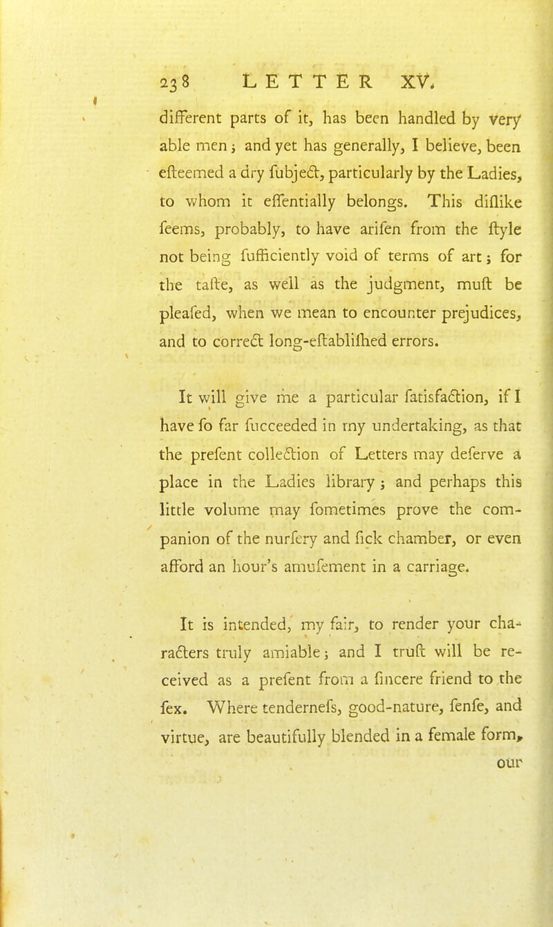 different parts of it, has been handled by very able men and yet has generally, I believe, been efteemed a dry fubjedt, particularly by the Ladies, to whom it efientially belongs. This diflike feems, probably, to have arifen from the ftyle not being fufficiently void of terms of art; for the tafte, as vsrell as the judgment, muft be pleafed, when we mean to encounter prejudices, and to correct long-eftablillied errors. It will give me a particular fatisfadlion, if I have fo far fucceeded in my undertaking, as that the prefent colle6tion of Letters may deferve a place in the Ladies libraiy j and perhaps this little volume may fometimes prove the com- panion of the nurfery and fick chamber, or even afford an hour's amufement in a carriage. It is intended,' my fair, to render your cha-^ rafters truly amiable and I truft will be re- ceived as a prefent from a fincere friend to the fex. Where tendernefs, good-nature, fenfe, and virtue, are beautifully blended in a female form» our