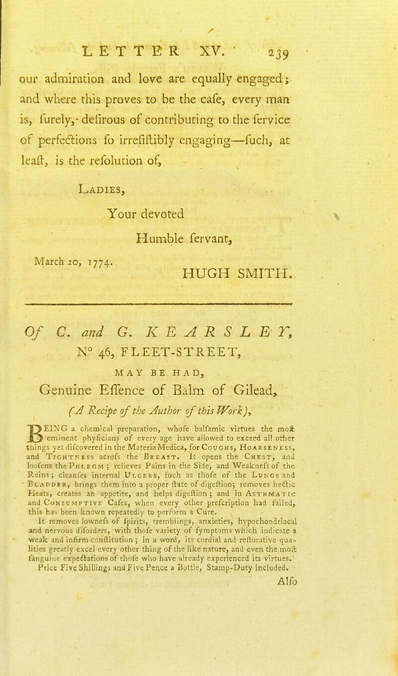 our admiration and love are equally engaged;, and where this proves to be the cafe, every man is, furely,- defirous of contributing to the fervice of perfeftions fo irrefiftibly engaging—fuch, at leaft, is the refolution of. Ladies, Your devoted Humble fervant, March 20, 1774. HUGH SMITH. Of C. and G. K E A R S L E T, N° 46, FLEET-STREET, MAY BE HAD, Genuine Effence of Balm of Gilead,. fj Recipe of the Author of this Work BEING a chemical prepai-ation, whofe balfamic virtues the moft eminent phyficians of every age have allowed to exceed all other tilings yet difcovered in the MatetiaMedica, for Coughs, Hoarseness, and Tightness acrofs the Breast. It opens the Chest, and loofens the Phlegm ; relieves Pains in the Side, and Weaknefs of the Rein?; cleanfes internal Ulcers, fuch as thofe of the Lungs and Bladdcr, brings them into a proper ftate of digeftion; removes heftic Heats, creates an appetite, and helps digeftion ; and in Asthmatic and Consumptive Cafes, when every other prefcription had failed, this has been known repeatedly to pcrfirm a Cure. It removes lovvnefs of fpirits, tremblings, anxieties, hypochondriacal and nervous diforders, with thofe variety of fymptoms which indicate a weak and infirm conftitution ; in a word, its cordial and rcftorative qua- lities greatly excel every other thing of the like nature, and even the moft fanguii.c expeftations of thofe who have already experienced its virtues. Price Five Shillings and Five Pence a Bottle, Stamp-Duty included. Alfo