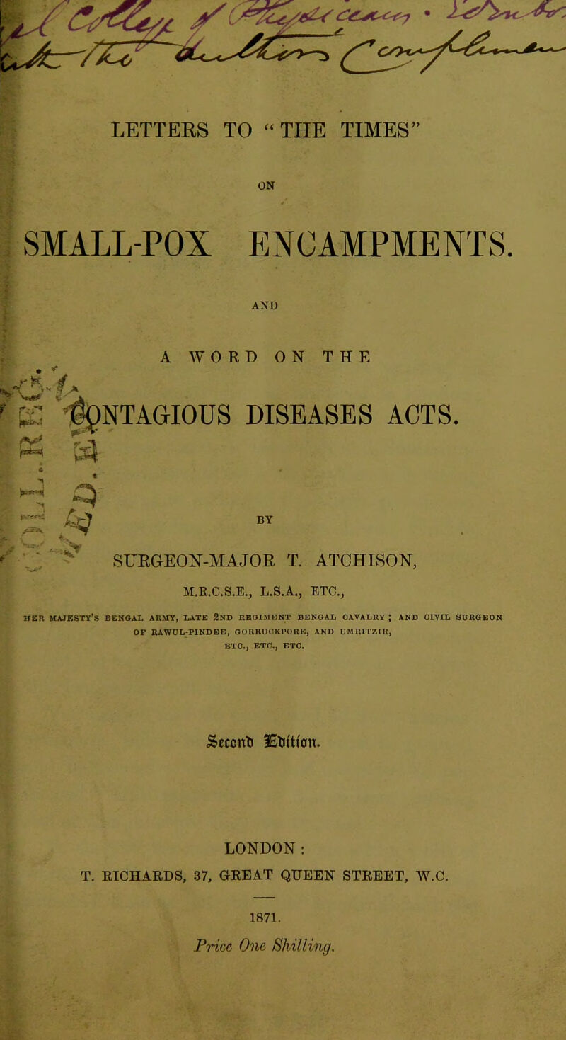 LETTERS TO “THE TIMES1 SMALL-POX ENCAMPMENTS. AND A WORD ON THE rK 4 f.A r is f\).\'L'A<iIOUS DISEASES ACTS. A** BY SURGEON-MAJOR T. ATCHISON, M.R.C.S.E., L.S.A., ETC., HER MAJESTY'S BENGAL ARMY, LATE 2ND REGIMENT BENGAL CAVALRY; AND CIVIL SURGEON OF RAWUL-PINDEE, GORRUCIIPORE, AND UMRITZIR, ETC., ETC., ETC. Seccnti IStiftioti. LONDON: T. RICHARDS, 37, GREAT QUEEN STREET, W.C. 1871. Price One Shilling.