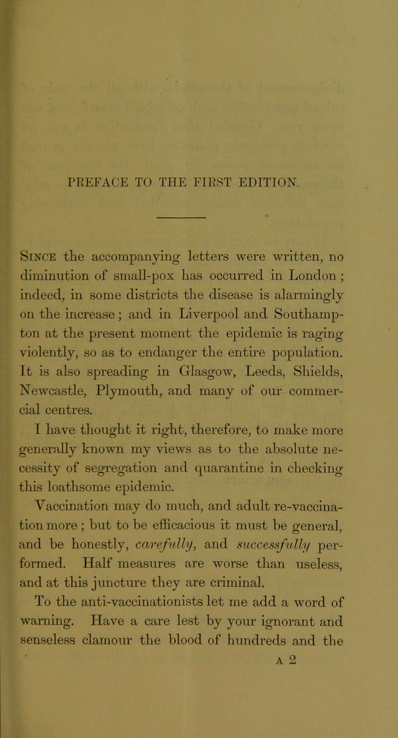 Since the accompanying letters were written, no diminution of small-pox has occurred in London ; indeed, in some districts the disease is alarmingly on the increase; and in Liverpool and Southamp- ton at the present moment the epidemic is raging violently, so as to endanger the entire population. It is also spreading in Glasgow, Leeds, Shields, Newcastle, Plymouth, and many of our commer- cial centres. I have thought it right, therefore, to make more generally known my views as to the absolute ne- cessity of segregation and quarantine in checking this loathsome epidemic. Vaccination may do much, and adult re-vaccina- tion more; but to be efficacious it must be general, and be honestly, carefully, and successfully per- formed. Half measures are worse than useless, and at this juncture they are criminal. To the anti-vaccinationists let me add a word of warning. Have a care lest by your ignorant and senseless clamour the blood of hundreds and the