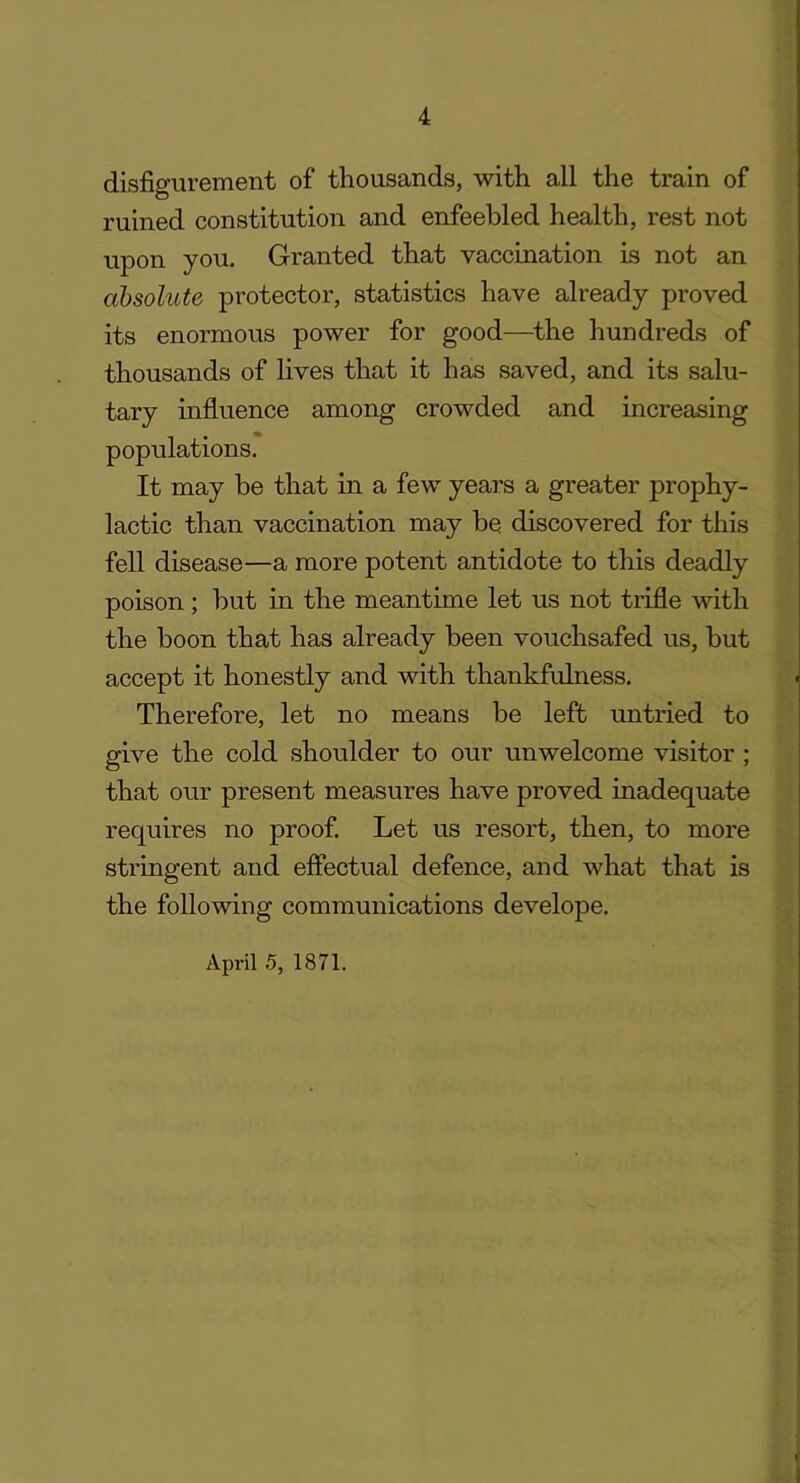 disfigurement of thousands, with all the train of ruined constitution and enfeebled health, rest not upon you. Granted that vaccination is not an absolute protector, statistics have already proved its enormous power for good—the hundreds of thousands of lives that it has saved, and its salu- tary influence among crowded and increasing populations. It may be that in a few years a greater prophy- lactic than vaccination may be. discovered for this fell disease—a more potent antidote to this deadly poison ; but in the meantime let us not trifle with the boon that has already been vouchsafed us, but accept it honestly and with thankfulness. Therefore, let no means be left untried to give the cold shoulder to our unwelcome visitor ; O that our present measures have proved inadequate requires no proof. Let us resort, then, to more stringent and effectual defence, and what that is the following communications develope. April 5, 1871.