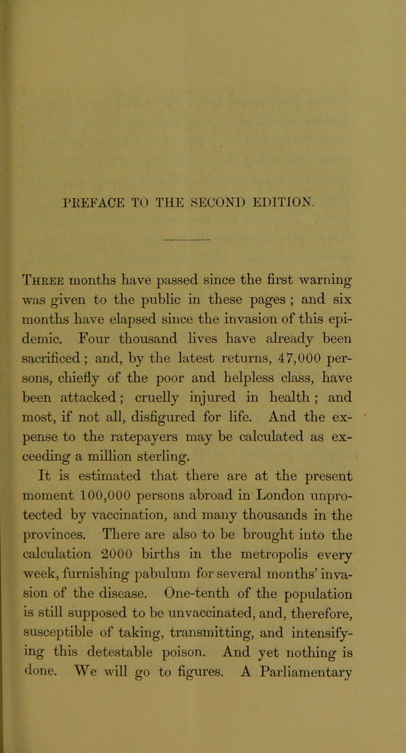 Three months have passed since the first warning was given to the public in these pages ; and six months have elapsed since the invasion of this epi- demic. Four thousand lives have already been sacrificed; and, by the latest returns, 47,000 per- sons, chiefly of the poor and helpless class, have been attacked; cruelly injured in health; and most, if not all, disfigured for life. And the ex- pense to the ratepayers may be calculated as ex- ceeding a million sterling. It is estimated that there are at the present moment 100,000 persons abroad in London unpro- tected by vaccination, and many thousands in the provinces. There are also to be brought into the calculation 2000 births in the metropolis every week, furnishing pabulum for several months’ inva- sion of the disease. One-tenth of the population is still supposed to be unvaccinated, and, therefore, susceptible of taking, transmitting, and intensify- ing this detestable poison. And yet nothing is done. We will go to figures. A Parliamentary