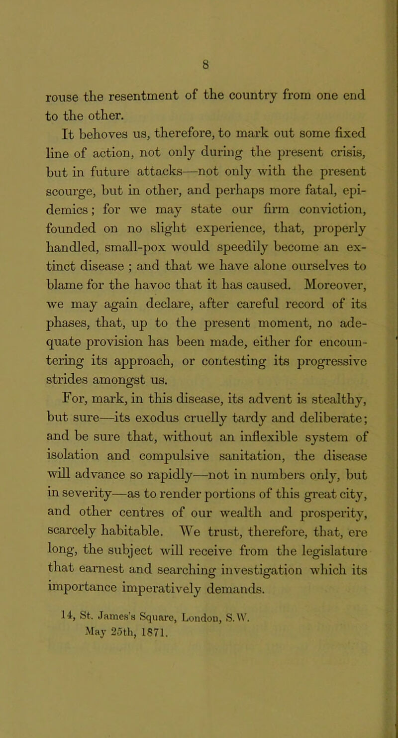 rouse the resentment of the country from one end to the other. It behoves us, therefore, to mark out some fixed line of action, not only during the present crisis, but in future attacks—not only with the present scourge, but in other, and perhaps more fatal, epi- demics ; for we may state our firm conviction, founded on no slight experience, that, properly handled, small-pox would speedily become an ex- tinct disease ; and that we have alone ourselves to blame for the havoc that it has caused. Moreover, we may again declare, after careful record of its phases, that, up to the present moment, no ade- quate provision has been made, either for encoun- tering its approach, or contesting its progressive strides amongst us. For, mark, in this disease, its advent is stealthy, but sure—its exodus cruelly tardy and deliberate; and be sure that, without an inflexible system of isolation and compulsive sanitation, the disease will advance so rapidly—not in numbers only, but in severity—as to render portions of this great city, and other centres of our wealth and prosperity, scarcely habitable. We trust, therefore, that, ere long, the subject will receive from the legislature that earnest and searching investigation which its importance imperatively demands. 14, St. James’s Square, London, S.W. May 25th, 1871.