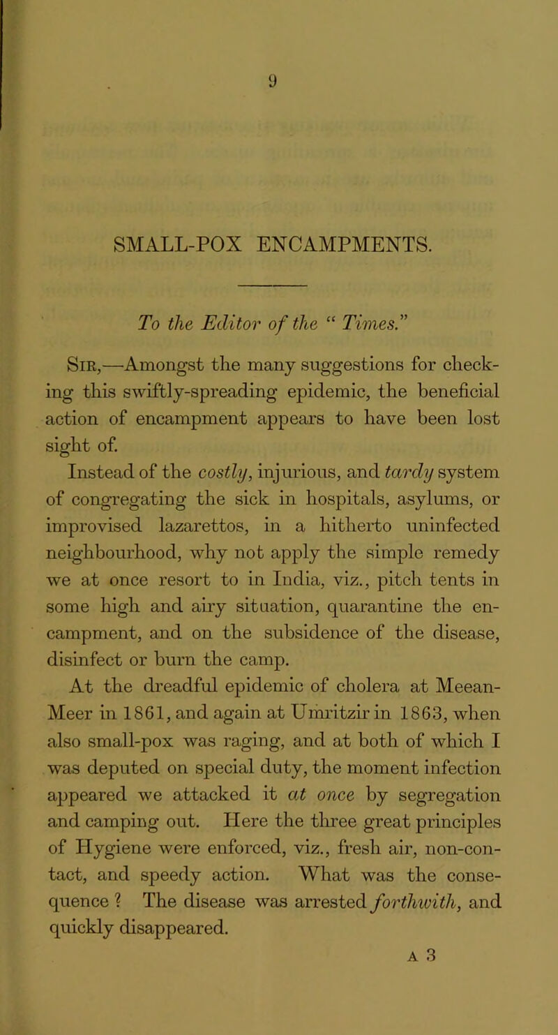 SMALL-POX ENCAMPMENTS. To the Editor of the “ Times.” Sir,—Amongst the many suggestions for check- ing this swiftly-spreading epidemic, the beneficial action of encampment appears to have been lost sight of. Instead of the costly, injurious, and tardy system of congregating the sick in hospitals, asylums, or improvised lazarettos, in a hitherto uninfected neighbourhood, why not apply the simple remedy we at once resort to in India, viz., pitch tents in some high and airy situation, quarantine the en- campment, and on the subsidence of the disease, disinfect or burn the camp. At the dreadful epidemic of cholera at Meean- Meer in 1861, and again at Umritzir in 1863, when also small-pox was raging, and at both of which I was deputed on special duty, the moment infection appeared we attacked it at once by segregation and camping out. Here the three great principles of ILygiene were enforced, viz., fresh air, non-con- tact, and speedy action. What was the conse- quence ? The disease was arrested forthwith, and quickly disappeared. a 3