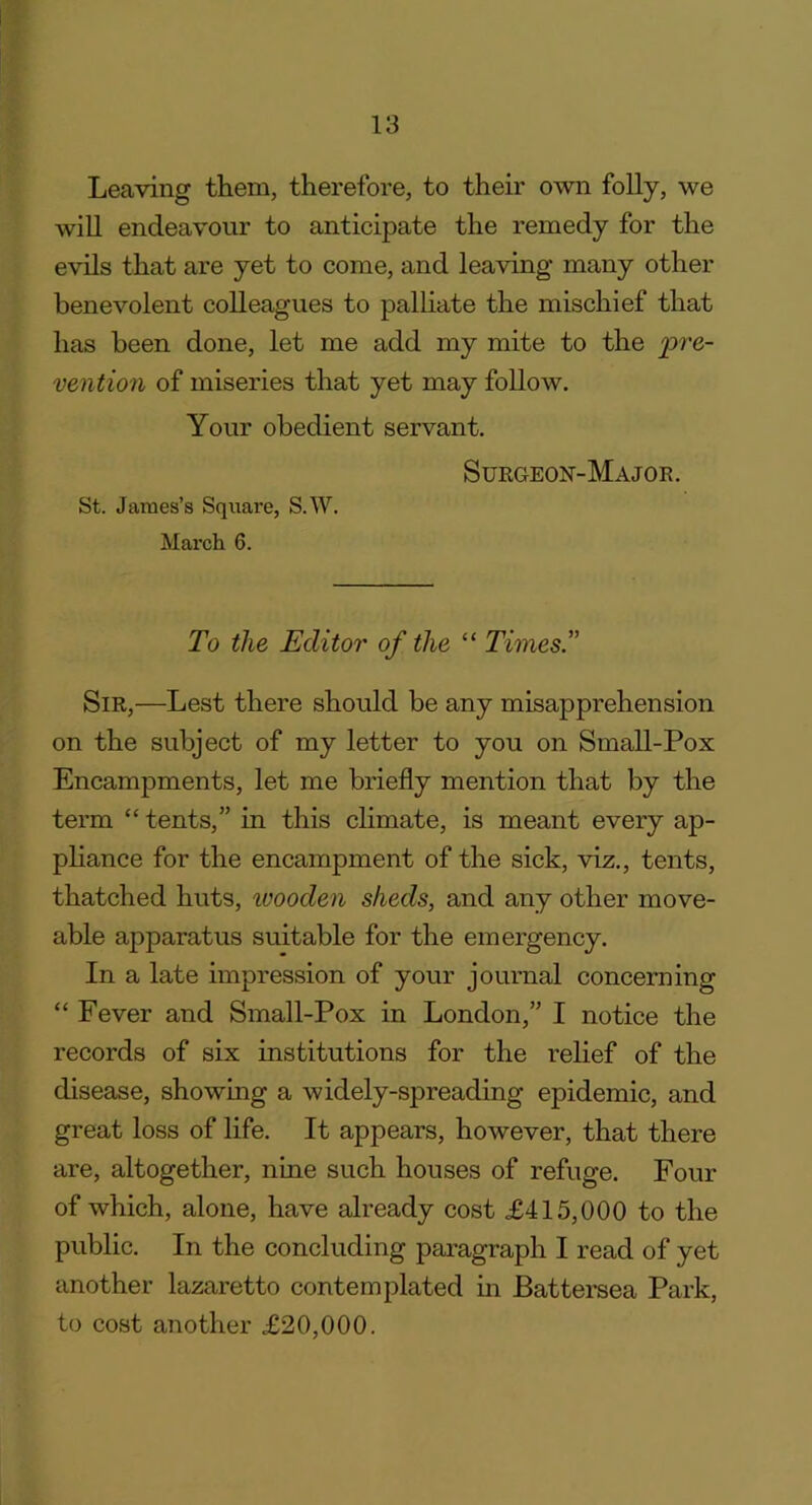 Leaving them, therefore, to their own folly, we will endeavour to anticipate the remedy for the evils that are yet to come, and leaving many other benevolent colleagues to palliate the mischief that has been done, let me add my mite to the pre- vention of miseries that yet may follow. Your obedient servant. Surgeon-Major. St. James’s Square, S.W. March 6. To the Editor of the “ Times.” Sir,—Lest there should be any misapprehension on the subject of my letter to you on Small-Pox Encampments, let me briefly mention that by the term “ tents,” in this climate, is meant every ap- pliance for the encampment of the sick, viz., tents, thatched huts, ivooden sheds, and any other move- able apparatus suitable for the emergency. In a late impression of your journal concerning “ Fever and Small-Pox in London,” I notice the records of six institutions for the relief of the disease, showing a widely-spreading epidemic, and great loss of life. It appears, however, that there are, altogether, nine such houses of refuge. Four of which, alone, have already cost £415,000 to the public. In the concluding paragraph I read of yet another lazaretto contemplated in Battersea Park, to cost another £20,000.