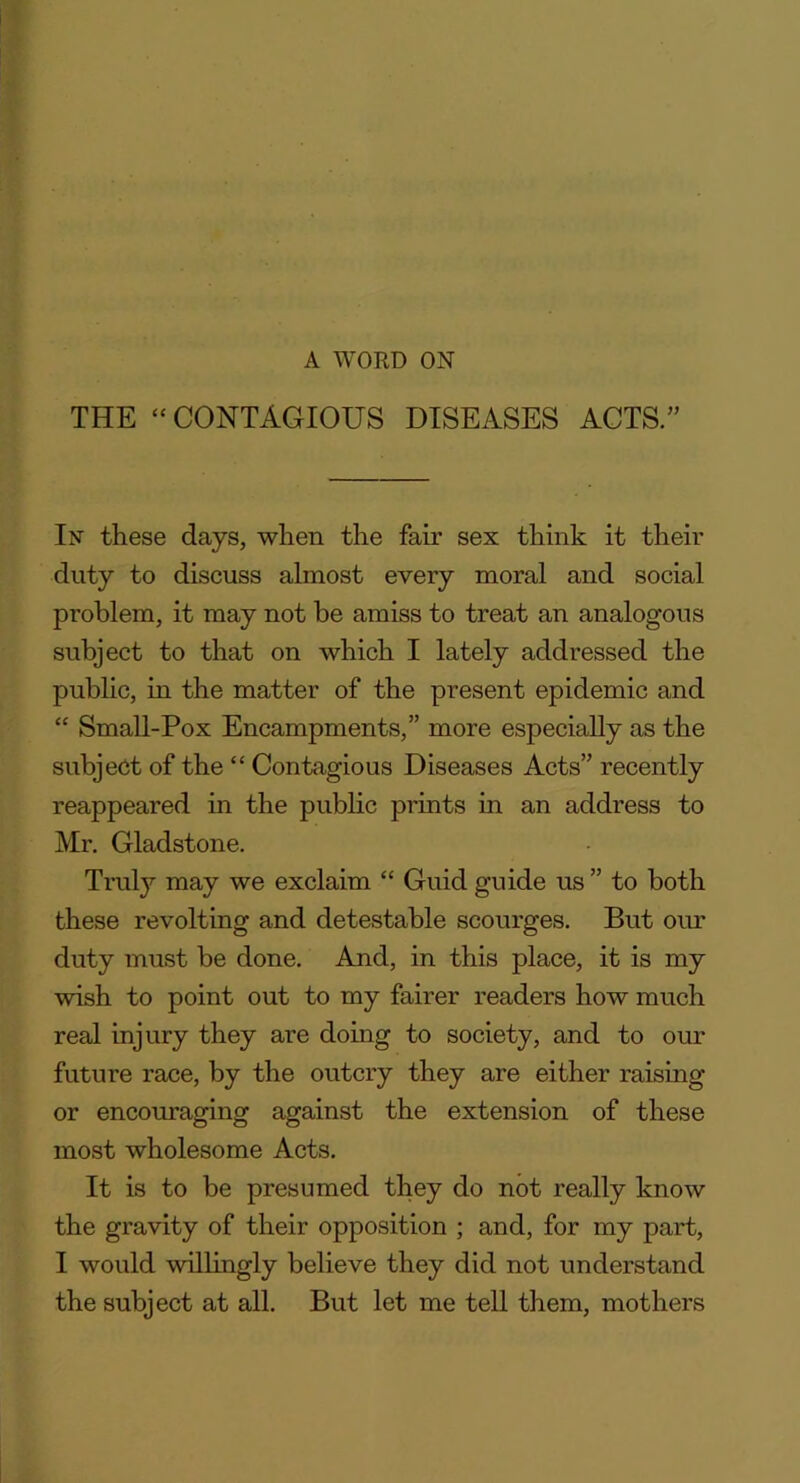 A WORD ON THE “ CONTAGIOUS DISEASES ACTS.” In these days, when the fair sex think it their duty to discuss almost every moral and social problem, it may not be amiss to treat an analogous subject to that on which I lately addressed the public, in the matter of the present epidemic and “ Small-Pox Encampments,” more especially as the subject of the “ Contagious Diseases Acts” recently reappeared in the public prints in an address to Mr. Gladstone. Truly may we exclaim “ Guid guide us ” to both these revolting and detestable scourges. But our duty must be done. And, in this place, it is my wish to point out to my fairer readers how much real injury they are doing to society, and to our future race, by the outcry they are either raising or encouraging against the extension of these most wholesome Acts. It is to be presumed they do not really know the gravity of their opposition ; and, for my part, I would willingly believe they did not understand the subject at all. But let me tell them, mothers